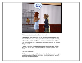 “That was a really delicious dinner Mum – thank you!”

“Oh that‟s quite alright dear, I know you like the grilled cheese a little more well
done than the other girls – but then again I know you always seem to appreciate
my cooking the most so I thought, „why not do them the way she‟ll be happiest‟?”

“You didn‟t have to do that, I want everyone else to enjoy them too.. But they were
SO good today!”

“Sweetie, I don‟t think anyone will ever enjoy them as much as we do. Anyway,
have I ever told you about the most wonderful brie baguette I had when I was
little?”

“No! But I‟d love to hear it..”

“Well, when I was younger and Riverblossom had a bustling trade route through it,
this strange pale skinned woman with a funny voice brought a barrow selling the
most exotic and delicious cheeses..”
 