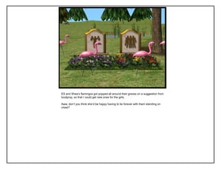 ES and Shea‟s flamingos got popped all around their graves on a suggestion from
boolprop, so that I could get new ones for the girls.

Aww, don‟t you think she‟d be happy having to lie forever with them standing on
chest?
 