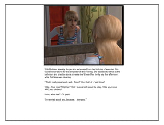 With Ruthless already flopped and exhausted from her first day of exercise, Riot
found herself alone for the remainder of the evening. She decided to retreat to the
bathroom and practice some phrases she‟d heard her family say that afternoon
while Ruthless was cleaning.

“‟That‟s really great work, well.. Done?‟ Yes, that‟s it – „well done!‟

„I like.. Your nose? Clothes?‟ Well I guess both would be okay, „I like your nose
AND your clothes!‟

Hmm, what else? Oh yeah!

„I‟m worried about you, because.. I love you.‟”
 