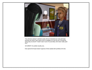 “You all done Leechy? I wanted to wait until you‟d finished your work with Dad,
because we haven‟t had a good chat for aaaages! So how are you? Everything
going okay at school? I haven‟t seen much of Louse lately, she‟s been really quiet
and-”

OH GREAT. It’s another mouthy one..

Even ghost Evil Susan doesn‟t approve of time wasted with pointless chit chat.
 