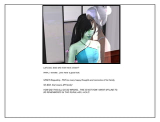 Let’s see, does she even have a brain?

Hmm, I wonder.. Let’s have a good look.


URGH! Disgusting.. FAR too many happy thoughts and memories of her family.

Oh BAH, that means MY family!

HOW DID THIS ALL GO SO WRONG.. THIS IS NOT HOW I WANT MY LINE TO
BE REMEMBERED IN THIS RURAL-HELL-HOLE!
 