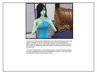 “Louse is fine, she‟s just been studying extra hard now she‟s finished working in the
garden. I think she‟s a bit sad, not that she‟d ever say it, that Daddy said we
weren‟t allowed to get jobs in case we get promoted, „cause she really wants one. I
think working for scholarships keeps her mind off it. But then getting those makers
her happy too!”

“Oh phew! I‟d hate to think of her as being unhappy – I thought it was just because
she was avoiding Ruthie more than usual lately. She has been, hasn‟t she? Those
two really don‟t like each other do they? In fact-”
 