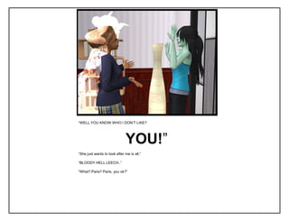 “WELL YOU KNOW WHO I DON‟T LIKE?




                              YOU!”
“She just wants to look after me is all.”

“BLOODY HELL LEECH..”

“What? Paris? Paris, you ok?”
 