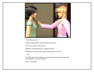 “TWIN! There you are –”

“Good morning Ruthless, I have something I‟d like to say.”

“Eh? Oh very well, but make it quick.”

“Ruthless, I‟m worried about you – because I love you.”

“What the fum?! You‟ve hit your head a bit hard, haven‟t you Twin?”

“I.. Um.”

“No matter, now! I have a task for you. You see that exercise bike over there? Now
go and peddle on it. All day if needs be.”

“But I.. Yes Ruthless.”
 