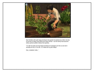 And „Orrible‟s still quite happy tending to the garden he started as a child, not only
to find lots of happy new plants and insect friends – but the family have become
rather partial to grilled cheese that sparkles.

“I‟m still not quite sure how these tomatoes do manage to do that, as we don‟t
actually put any in, but still.. If it makes all my girls happy!

Ooo, a ladybird, hello..”
 