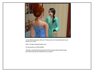 “Louse! Darling big sister, what‟s up? Finally come out of scholarship land to join
the rest of us I see!”

“Ruth. I‟ve been meaning to talk to you.”

“For the last time, it‟s RUTHLESS!”

“Actually, I was thinking more along to the lines of mean bully. All those things
you‟ve been saying, and making Ri say, to Leechy?”
 