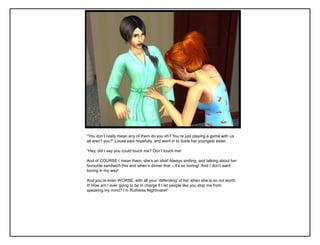 “You don‟t really mean any of them do you eh? You‟re just playing a game with us
all aren‟t you?” Louse said hopefully, and went in to tickle her youngest sister.

“Hey, did I say you could touch me? Don‟t touch me!

And of COURSE I mean them, she‟s an idiot! Always smiling, and talking about her
favourite sandwich this and when‟s dinner that – it‟s so boring! And I don‟t want
boring in my way!

And you‟re even WORSE, with all your „defending‟ of her when she is so not worth
it! How am I ever going to be in charge if I let people like you stop me from
speaking my mind? I‟m Ruthless Nightmare!”
 
