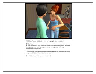 “Well then..” Louse said sadly. “I think we‟re going to have a problem.”

Oh deary me 
At least ES seems to have gotten her wish that her descendents aren‟t all smiles
and light anymore? But hopefully, it‟s nothing that a good bit of Family
Riverblossom Fun can‟t fix!

..Or I could just start cancelling out Ruth‟s actions when she autonomously wants
to argue and fight with Leech and Louse, heh.

Oh well! We‟ll see which I choose next time 
 