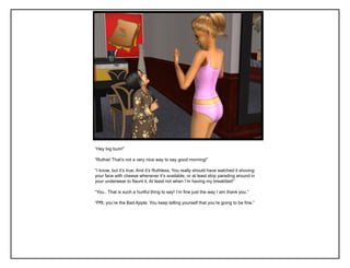 “Hey big bum!”

“Ruthie! That‟s not a very nice way to say good morning!”

“I know, but it‟s true. And it‟s Ruthless. You really should have watched it shoving
your face with cheese whenever it‟s available, or at least stop parading around in
your underwear to flaunt it. At least not when I‟m having my breakfast!”

“You.. That is such a hurtful thing to say! I‟m fine just the way I am thank you.”

“Pfft, you‟re the Bad Apple. You keep telling yourself that you‟re going to be fine.”
 