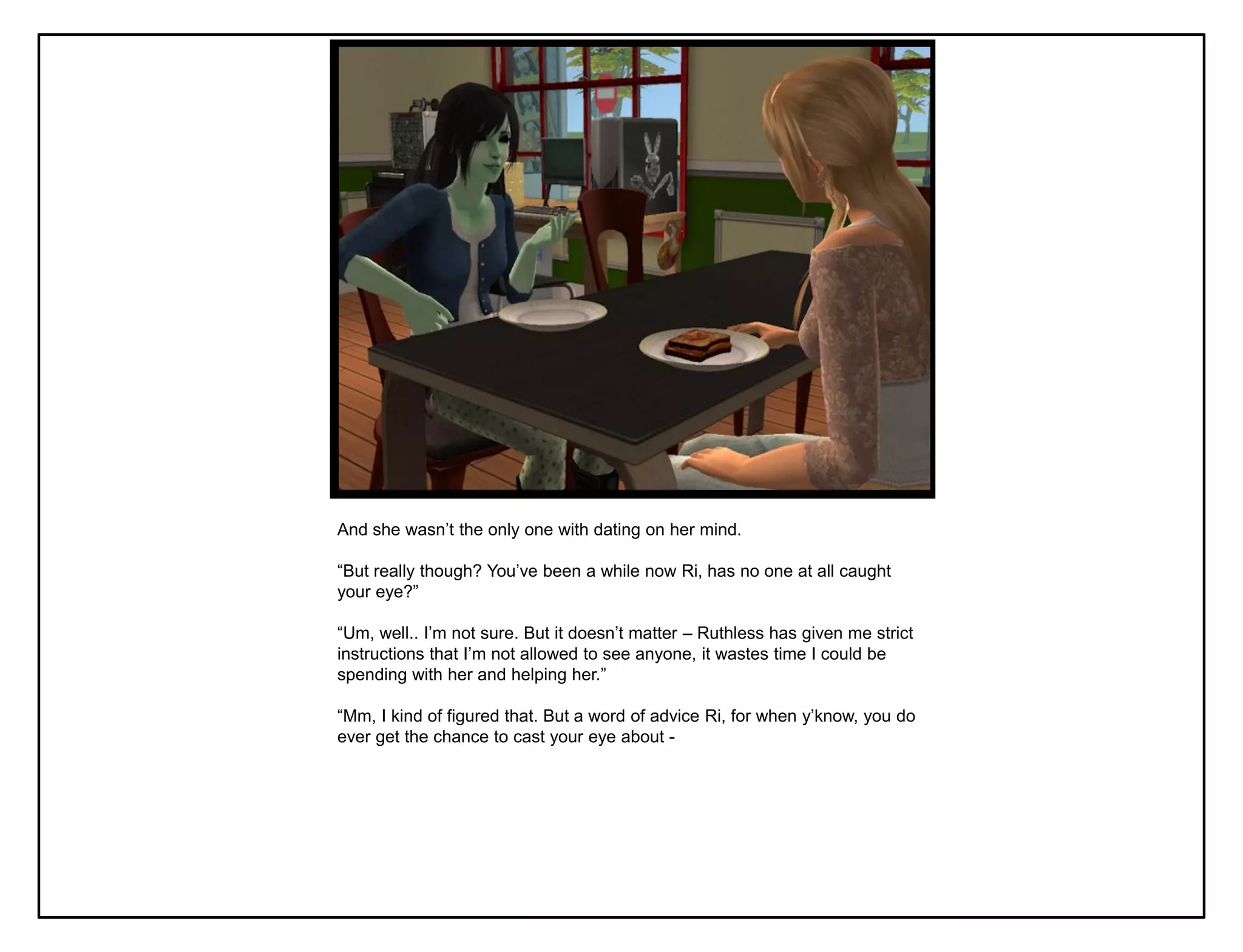 And she wasn‟t the only one with dating on her mind.

“But really though? You‟ve been a while now Ri, has no one at all caught
your eye?”

“Um, well.. I‟m not sure. But it doesn‟t matter – Ruthless has given me strict
instructions that I‟m not allowed to see anyone, it wastes time I could be
spending with her and helping her.”

“Mm, I kind of figured that. But a word of advice Ri, for when y‟know, you do
ever get the chance to cast your eye about -
 