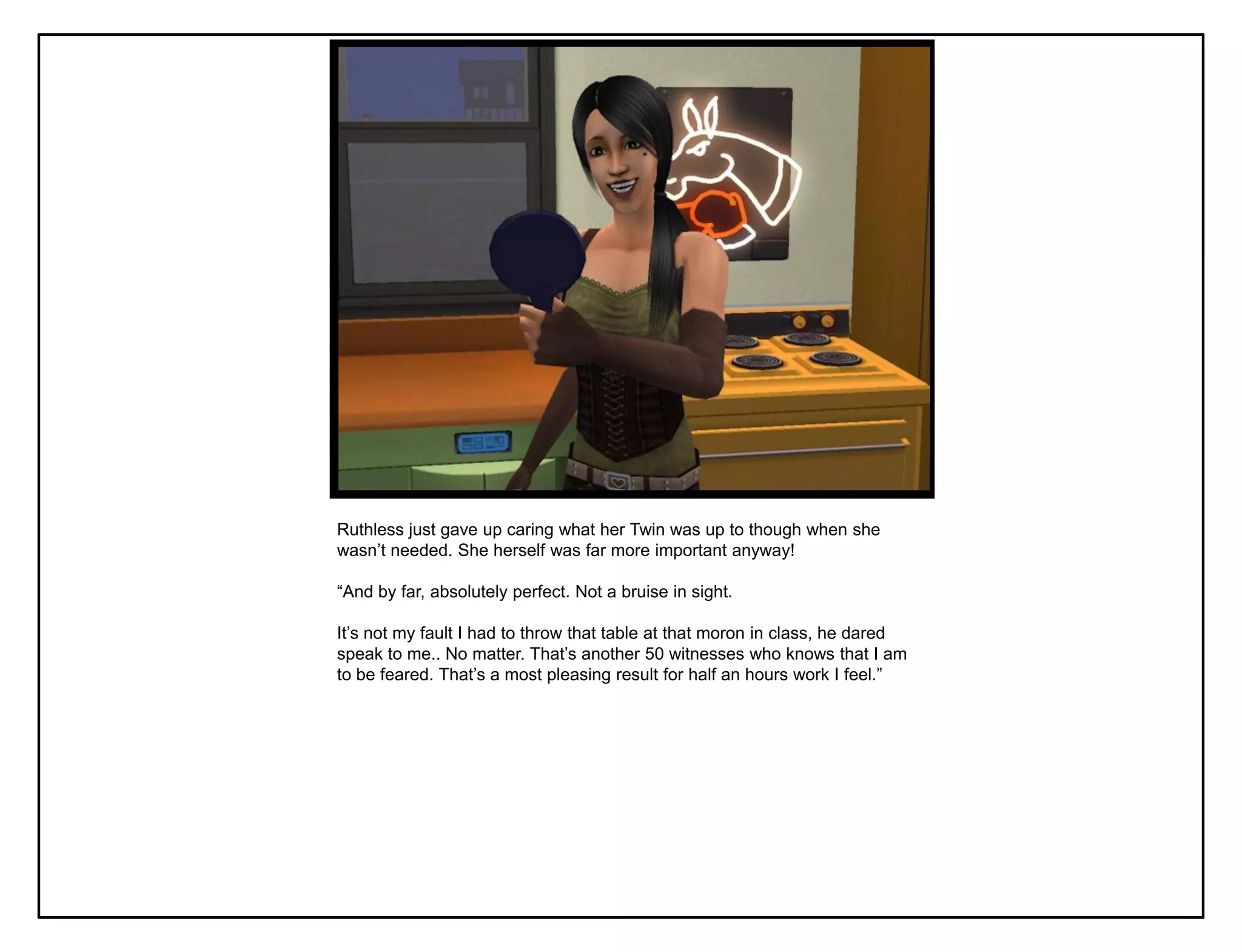 Ruthless just gave up caring what her Twin was up to though when she
wasn‟t needed. She herself was far more important anyway!

“And by far, absolutely perfect. Not a bruise in sight.

It‟s not my fault I had to throw that table at that moron in class, he dared
speak to me.. No matter. That‟s another 50 witnesses who knows that I am
to be feared. That‟s a most pleasing result for half an hours work I feel.”
 