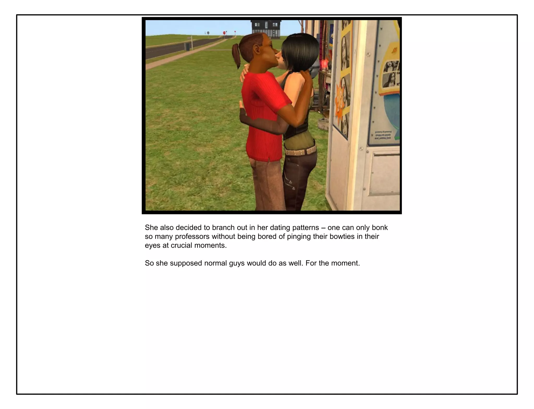 She also decided to branch out in her dating patterns – one can only bonk
so many professors without being bored of pinging their bowties in their
eyes at crucial moments.

So she supposed normal guys would do as well. For the moment.
 