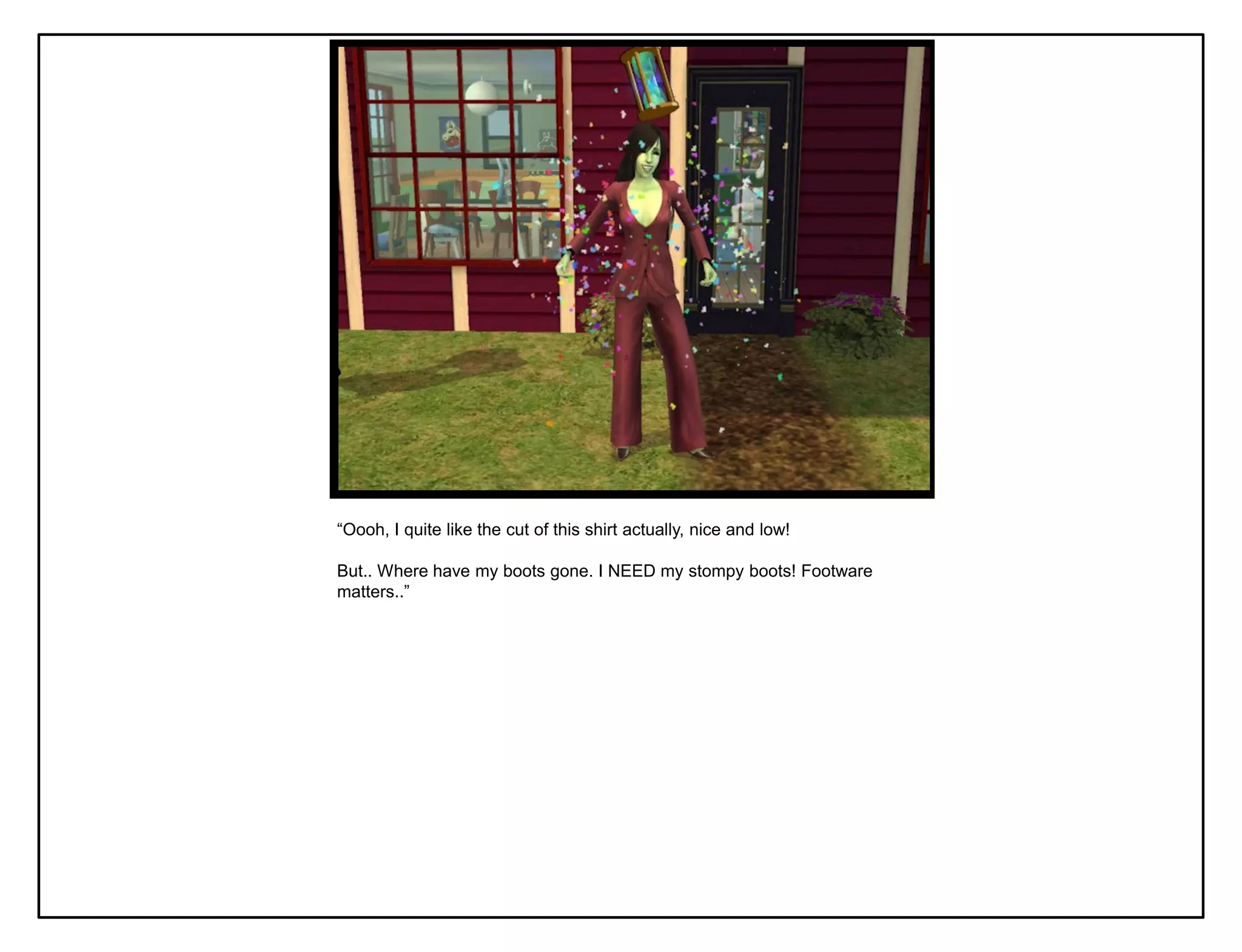 “Oooh, I quite like the cut of this shirt actually, nice and low!

But.. Where have my boots gone. I NEED my stompy boots! Footware
matters..”
 