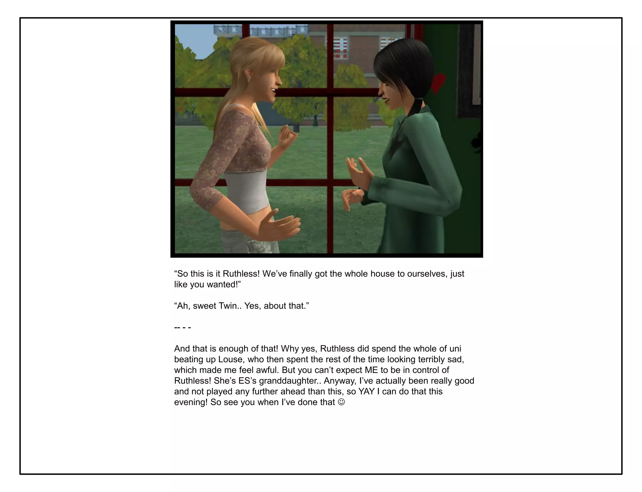 “So this is it Ruthless! We‟ve finally got the whole house to ourselves, just
like you wanted!”

“Ah, sweet Twin.. Yes, about that.”

-- - -

And that is enough of that! Why yes, Ruthless did spend the whole of uni
beating up Louse, who then spent the rest of the time looking terribly sad,
which made me feel awful. But you can‟t expect ME to be in control of
Ruthless! She‟s ES‟s granddaughter.. Anyway, I‟ve actually been really good
and not played any further ahead than this, so YAY I can do that this
evening! So see you when I‟ve done that 
 