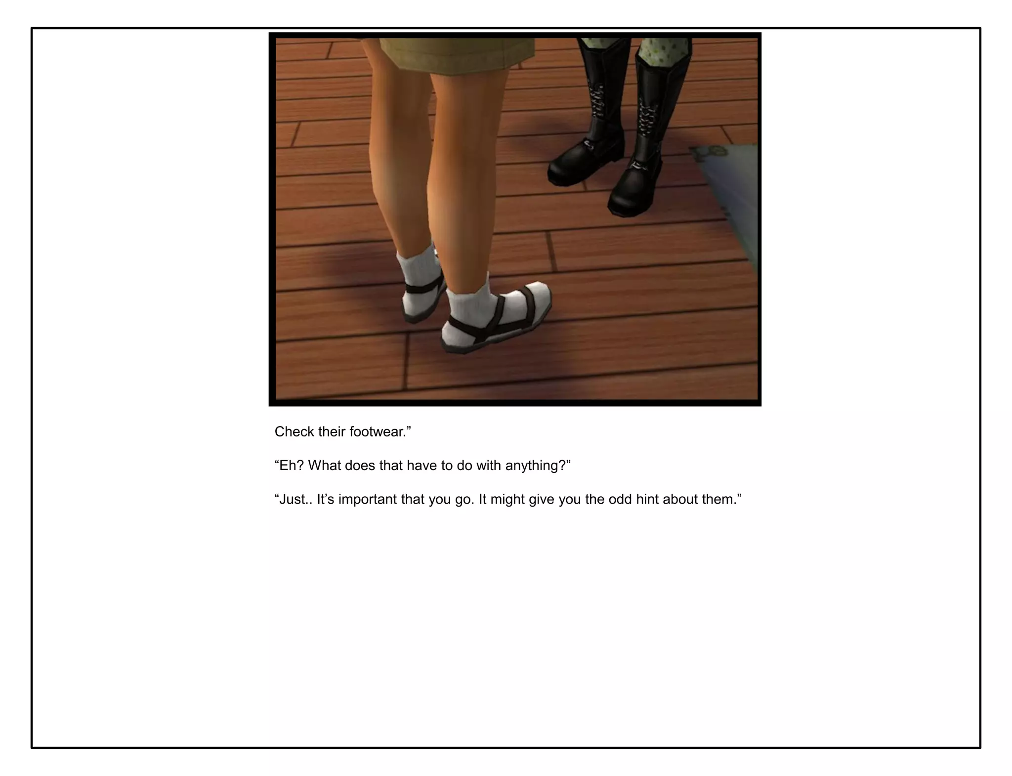 Check their footwear.”

“Eh? What does that have to do with anything?”

“Just.. It‟s important that you go. It might give you the odd hint about them.”
 