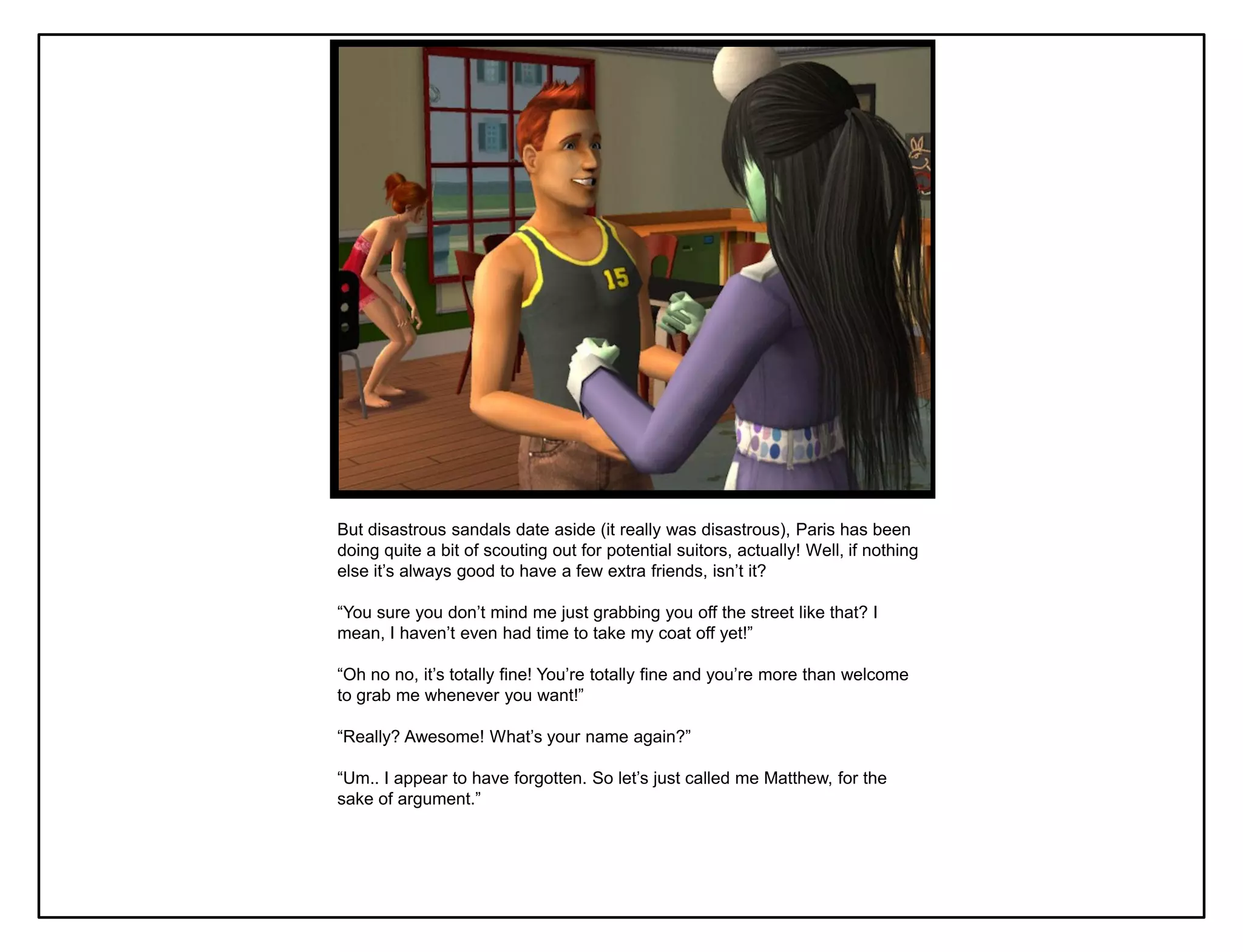 But disastrous sandals date aside (it really was disastrous), Paris has been
doing quite a bit of scouting out for potential suitors, actually! Well, if nothing
else it‟s always good to have a few extra friends, isn‟t it?

“You sure you don‟t mind me just grabbing you off the street like that? I
mean, I haven‟t even had time to take my coat off yet!”

“Oh no no, it‟s totally fine! You‟re totally fine and you‟re more than welcome
to grab me whenever you want!”

“Really? Awesome! What‟s your name again?”

“Um.. I appear to have forgotten. So let‟s just called me Matthew, for the
sake of argument.”
 