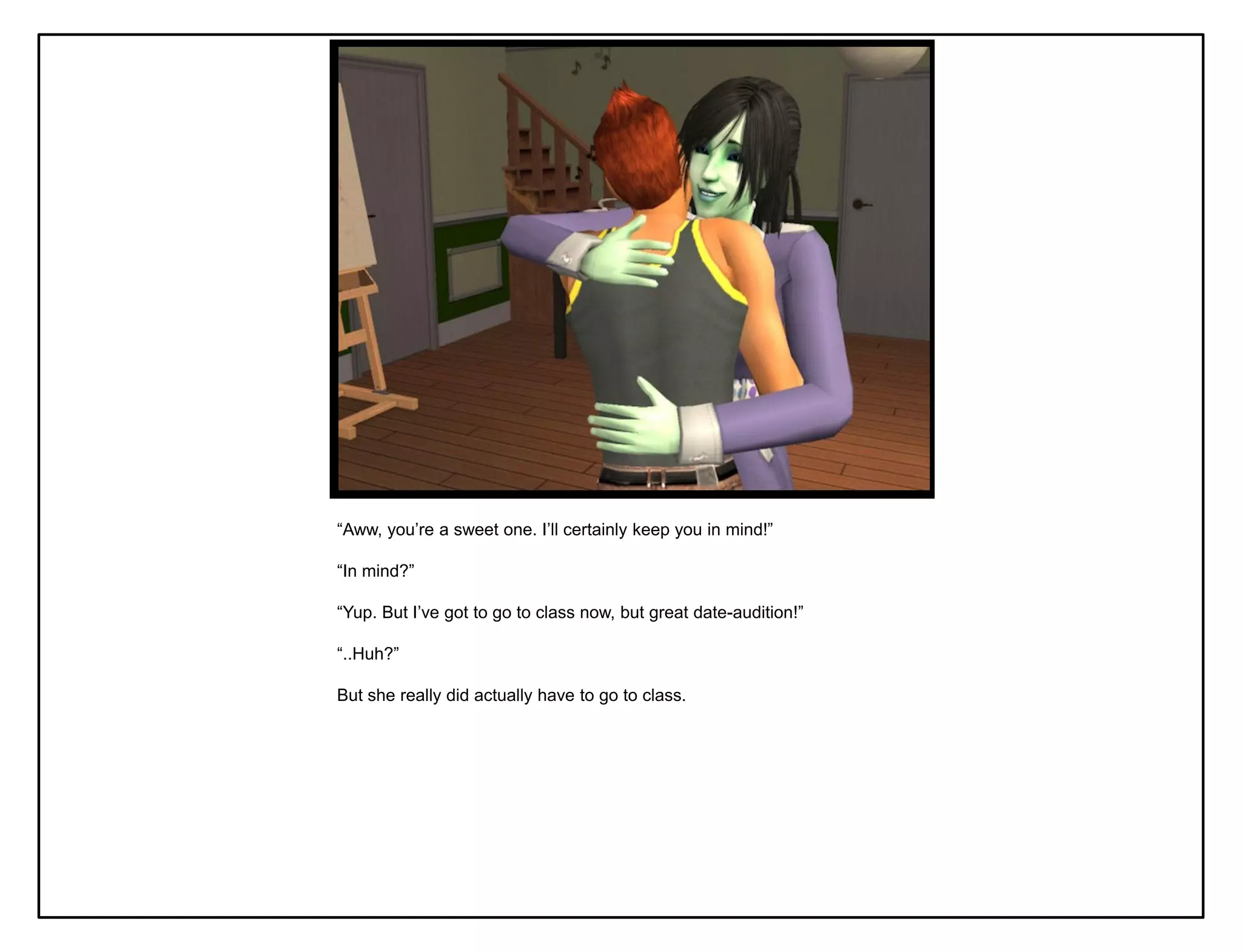 “Aww, you‟re a sweet one. I‟ll certainly keep you in mind!”

“In mind?”

“Yup. But I‟ve got to go to class now, but great date-audition!”

“..Huh?”

But she really did actually have to go to class.
 