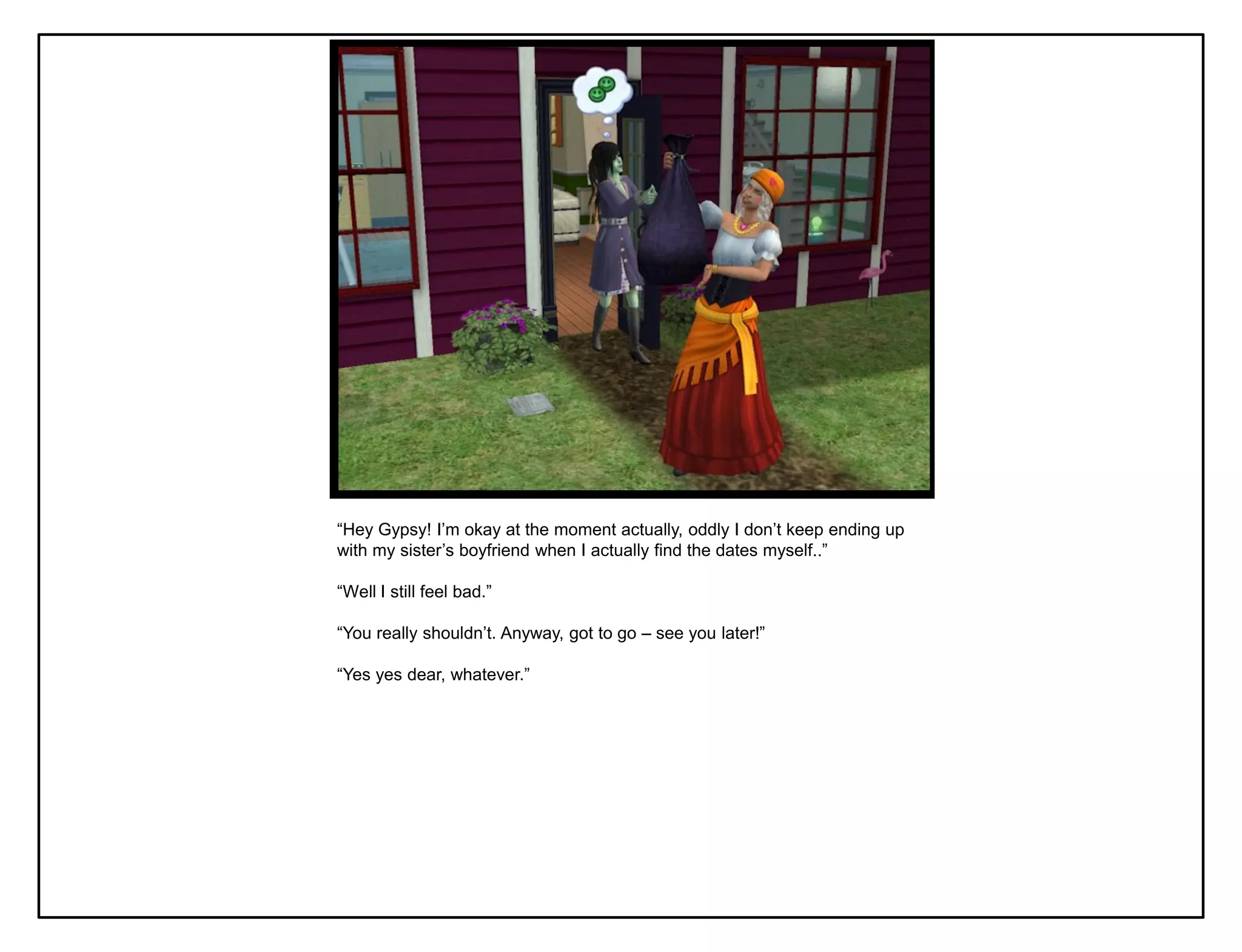 “Hey Gypsy! I‟m okay at the moment actually, oddly I don‟t keep ending up
with my sister‟s boyfriend when I actually find the dates myself..”

“Well I still feel bad.”

“You really shouldn‟t. Anyway, got to go – see you later!”

“Yes yes dear, whatever.”
 
