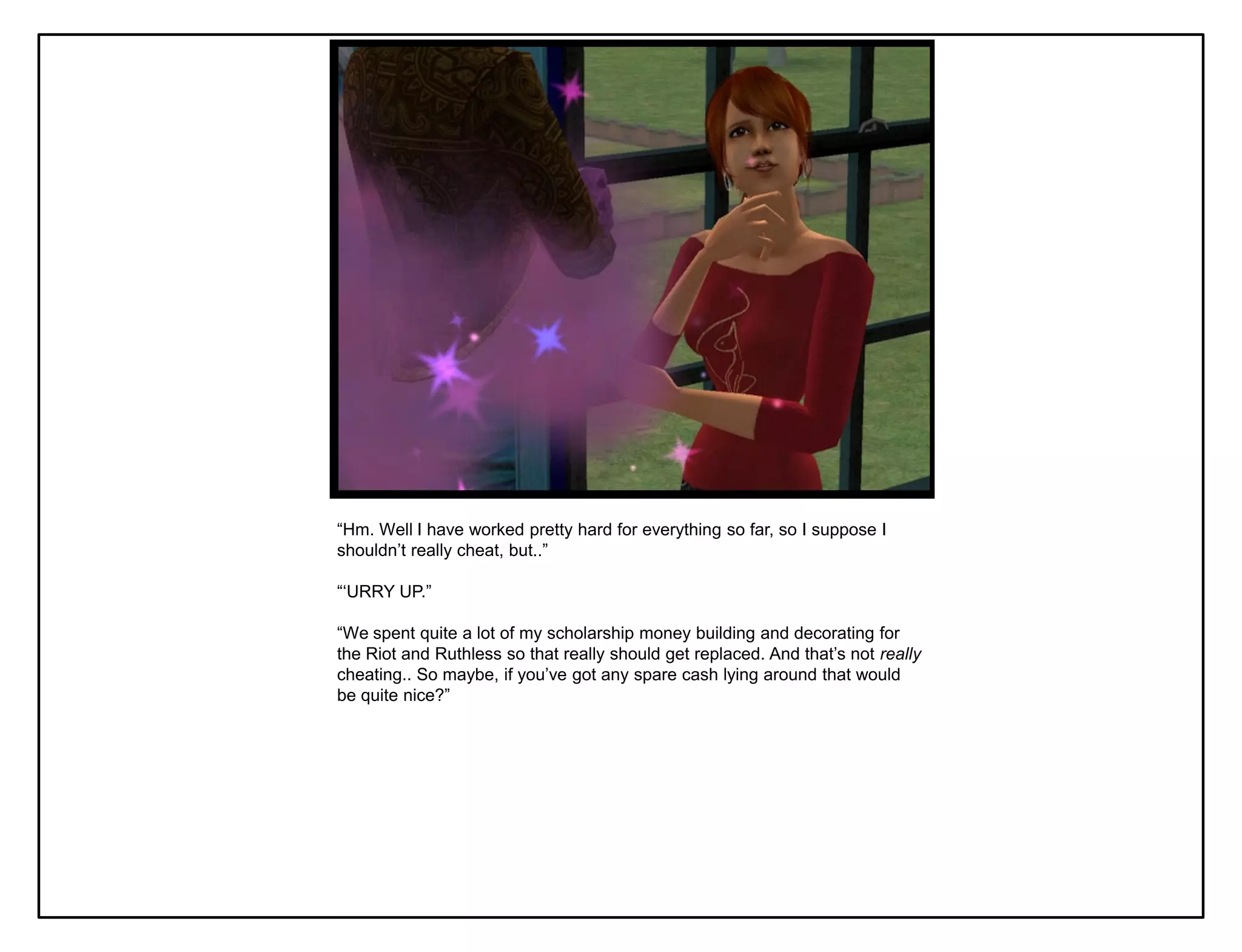 “Hm. Well I have worked pretty hard for everything so far, so I suppose I
shouldn‟t really cheat, but..”

“„URRY UP.”

“We spent quite a lot of my scholarship money building and decorating for
the Riot and Ruthless so that really should get replaced. And that‟s not really
cheating.. So maybe, if you‟ve got any spare cash lying around that would
be quite nice?”
 