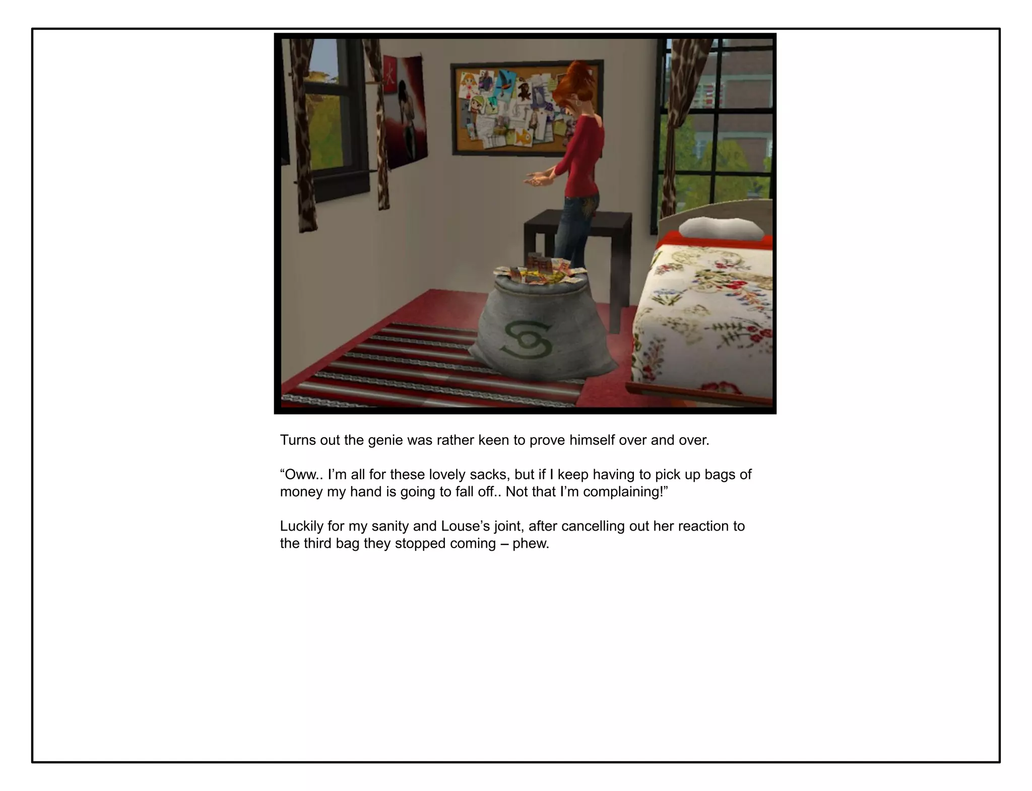 Turns out the genie was rather keen to prove himself over and over.

“Oww.. I‟m all for these lovely sacks, but if I keep having to pick up bags of
money my hand is going to fall off.. Not that I‟m complaining!”

Luckily for my sanity and Louse‟s joint, after cancelling out her reaction to
the third bag they stopped coming – phew.
 