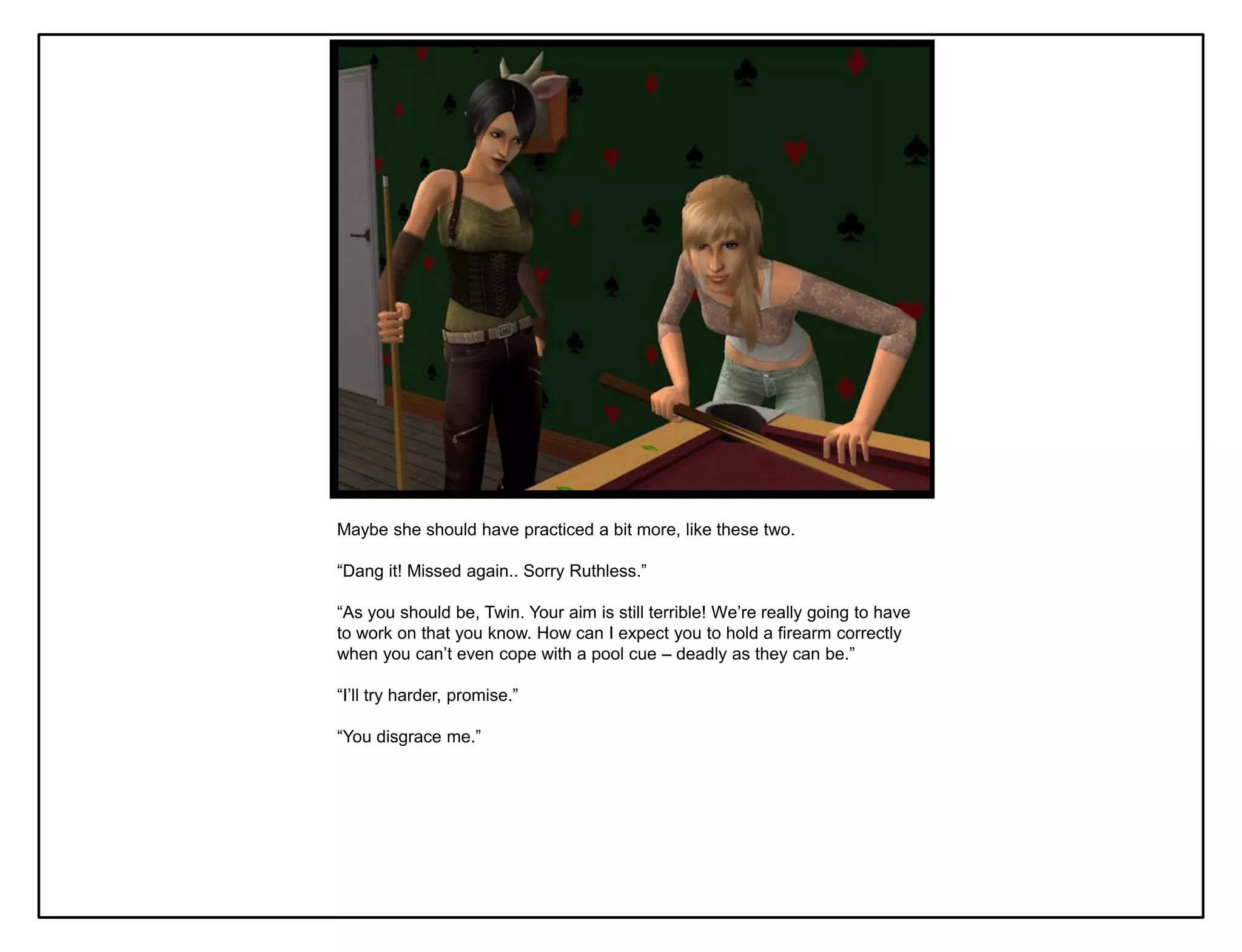 Maybe she should have practiced a bit more, like these two.

“Dang it! Missed again.. Sorry Ruthless.”

“As you should be, Twin. Your aim is still terrible! We‟re really going to have
to work on that you know. How can I expect you to hold a firearm correctly
when you can‟t even cope with a pool cue – deadly as they can be.”

“I‟ll try harder, promise.”

“You disgrace me.”
 