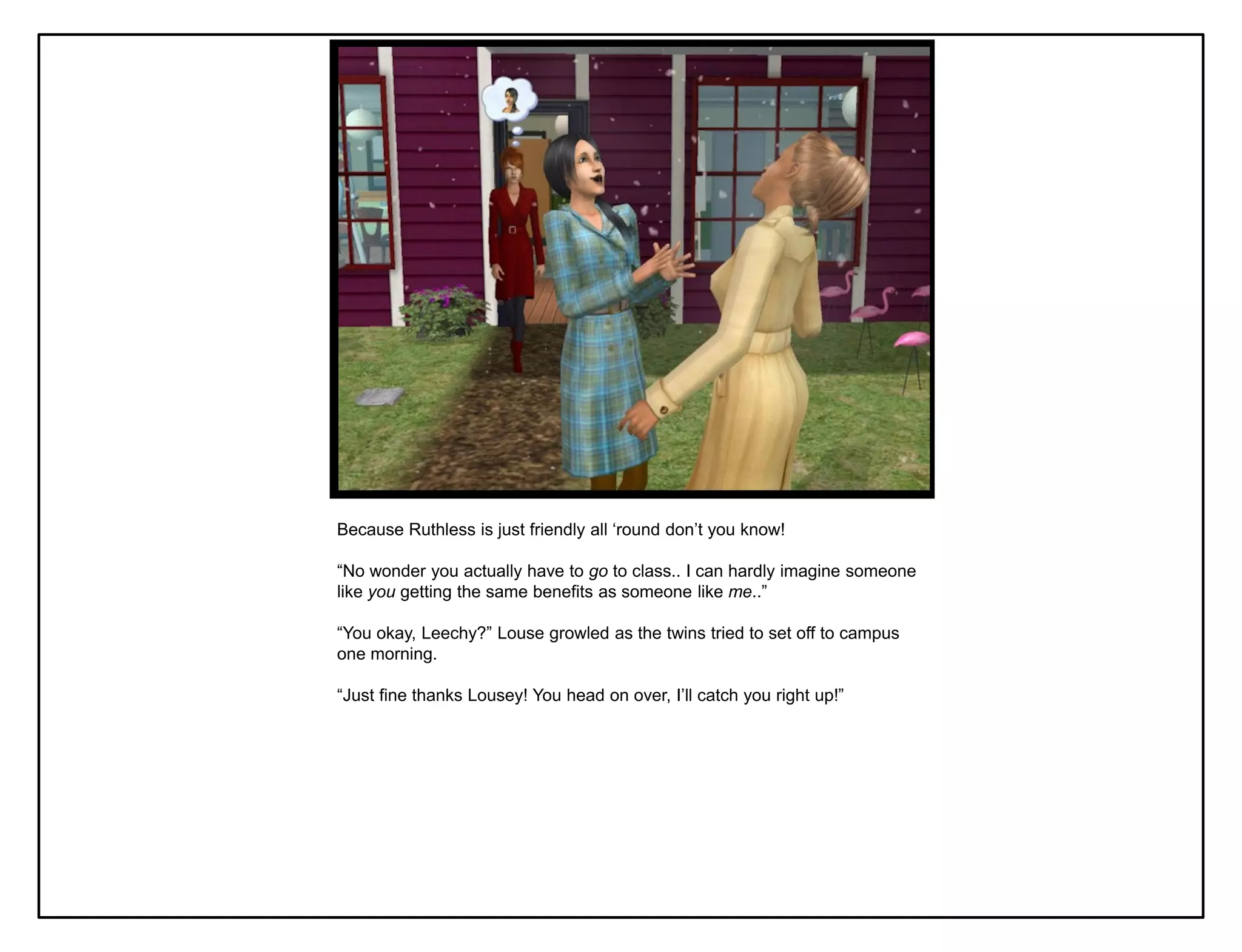 Because Ruthless is just friendly all „round don‟t you know!

“No wonder you actually have to go to class.. I can hardly imagine someone
like you getting the same benefits as someone like me..”

“You okay, Leechy?” Louse growled as the twins tried to set off to campus
one morning.

“Just fine thanks Lousey! You head on over, I‟ll catch you right up!”
 