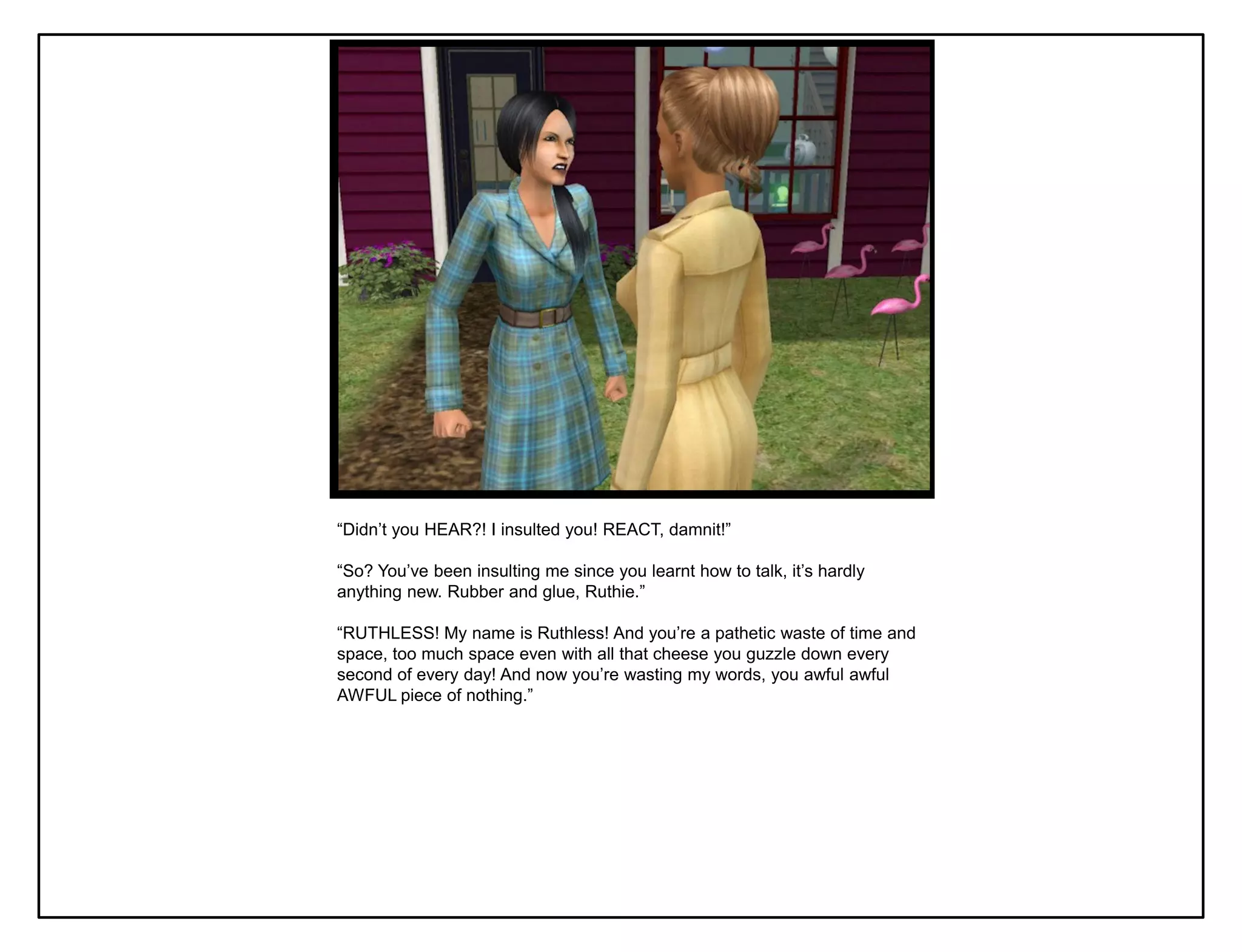 “Didn‟t you HEAR?! I insulted you! REACT, damnit!”

“So? You‟ve been insulting me since you learnt how to talk, it‟s hardly
anything new. Rubber and glue, Ruthie.”

“RUTHLESS! My name is Ruthless! And you‟re a pathetic waste of time and
space, too much space even with all that cheese you guzzle down every
second of every day! And now you‟re wasting my words, you awful awful
AWFUL piece of nothing.”
 