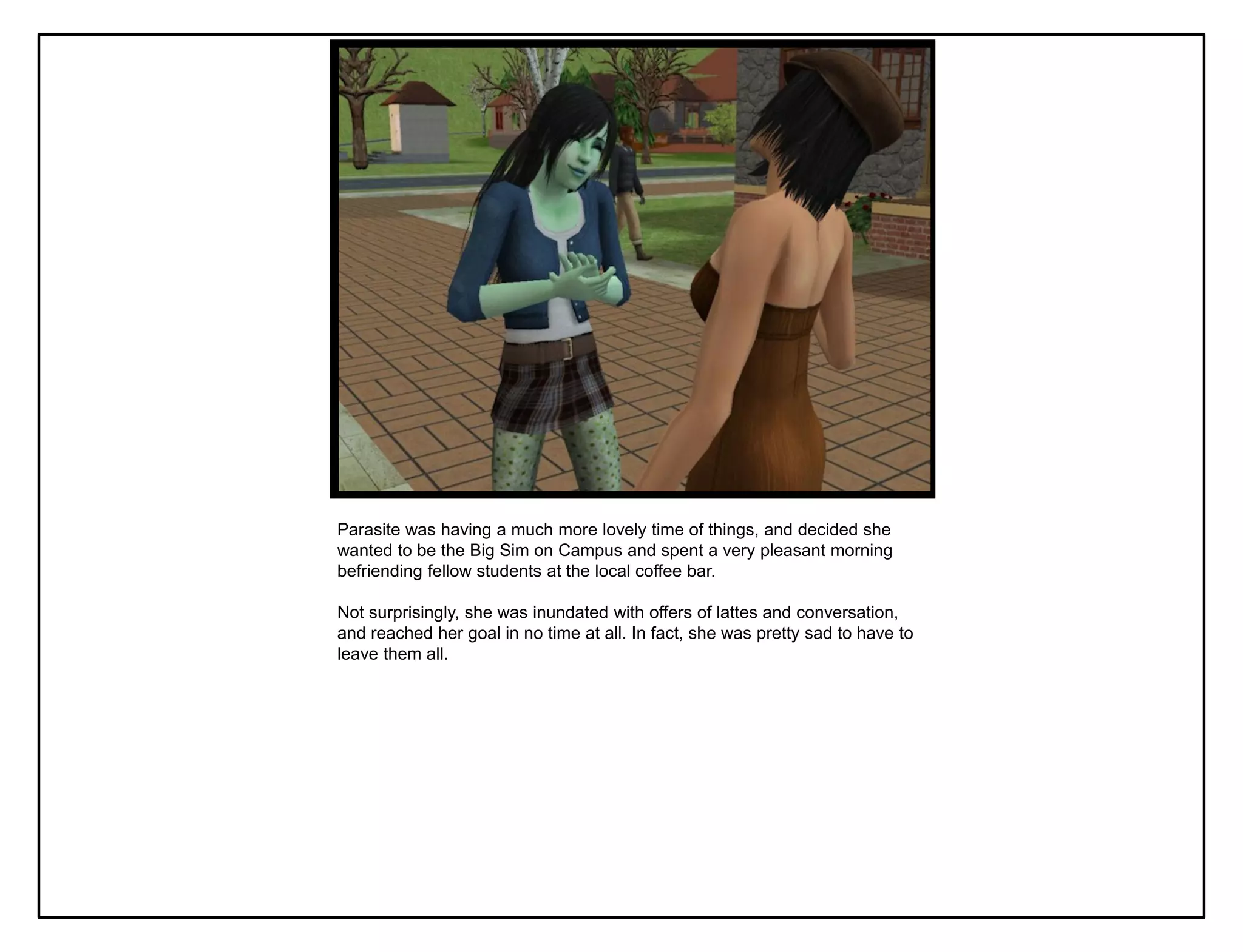 Parasite was having a much more lovely time of things, and decided she
wanted to be the Big Sim on Campus and spent a very pleasant morning
befriending fellow students at the local coffee bar.

Not surprisingly, she was inundated with offers of lattes and conversation,
and reached her goal in no time at all. In fact, she was pretty sad to have to
leave them all.
 