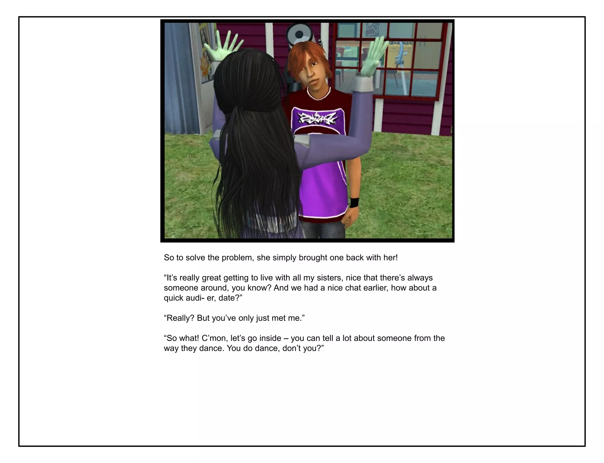 So to solve the problem, she simply brought one back with her!

“It‟s really great getting to live with all my sisters, nice that there‟s always
someone around, you know? And we had a nice chat earlier, how about a
quick audi- er, date?”

“Really? But you‟ve only just met me.”

“So what! C‟mon, let‟s go inside – you can tell a lot about someone from the
way they dance. You do dance, don‟t you?”
 