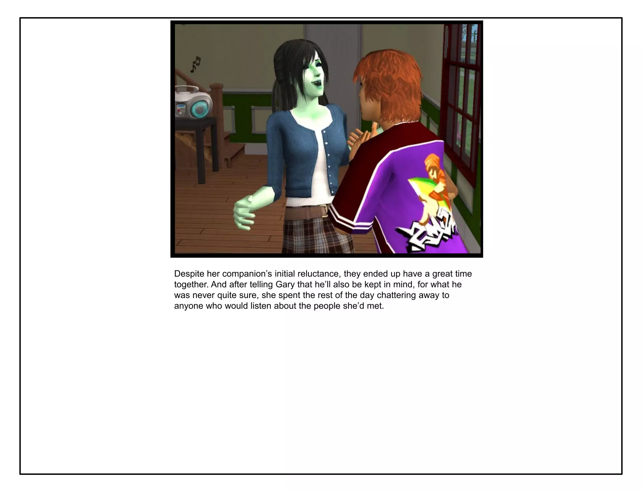 Despite her companion‟s initial reluctance, they ended up have a great time
together. And after telling Gary that he‟ll also be kept in mind, for what he
was never quite sure, she spent the rest of the day chattering away to
anyone who would listen about the people she‟d met.
 