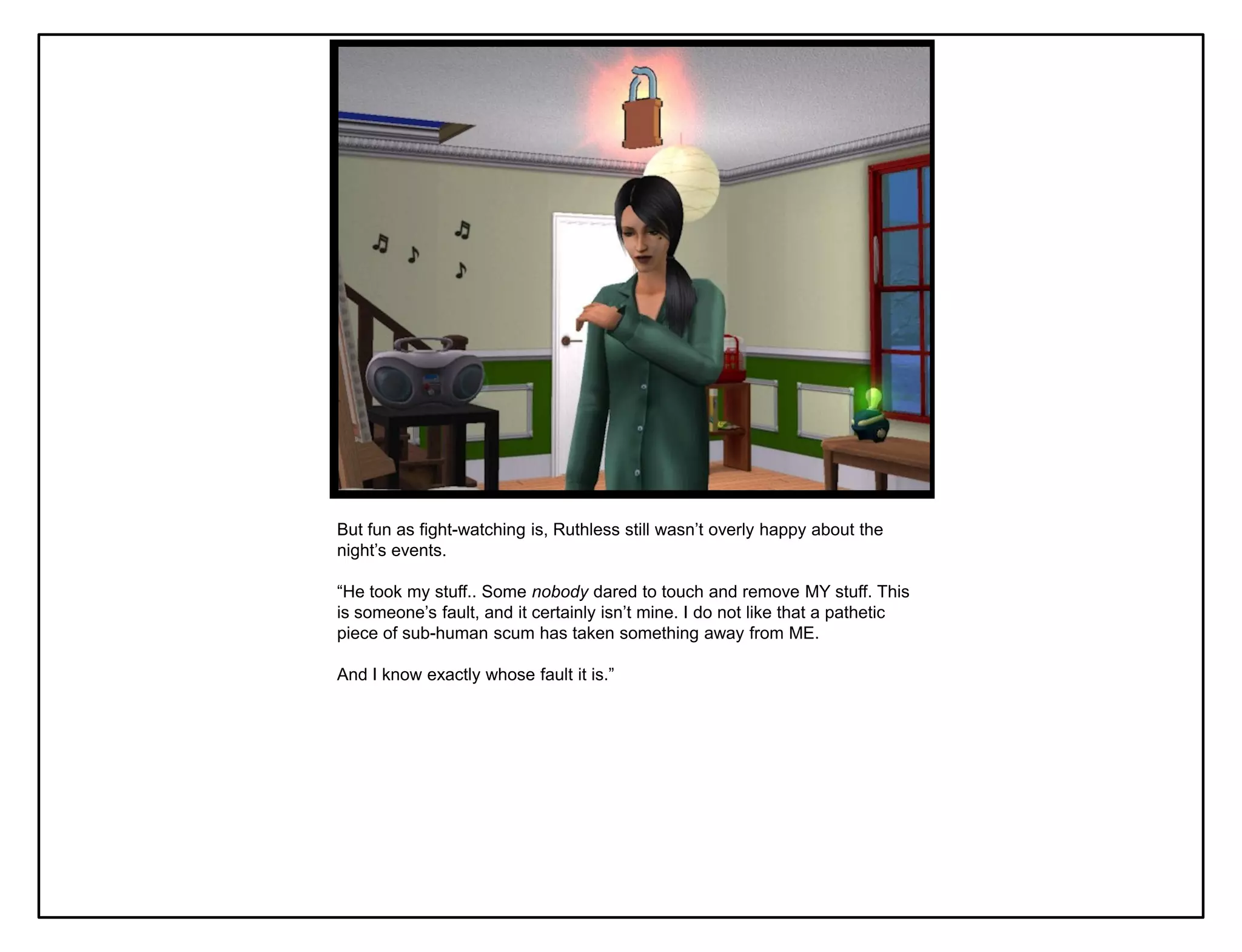 But fun as fight-watching is, Ruthless still wasn‟t overly happy about the
night‟s events.

“He took my stuff.. Some nobody dared to touch and remove MY stuff. This
is someone‟s fault, and it certainly isn‟t mine. I do not like that a pathetic
piece of sub-human scum has taken something away from ME.

And I know exactly whose fault it is.”
 