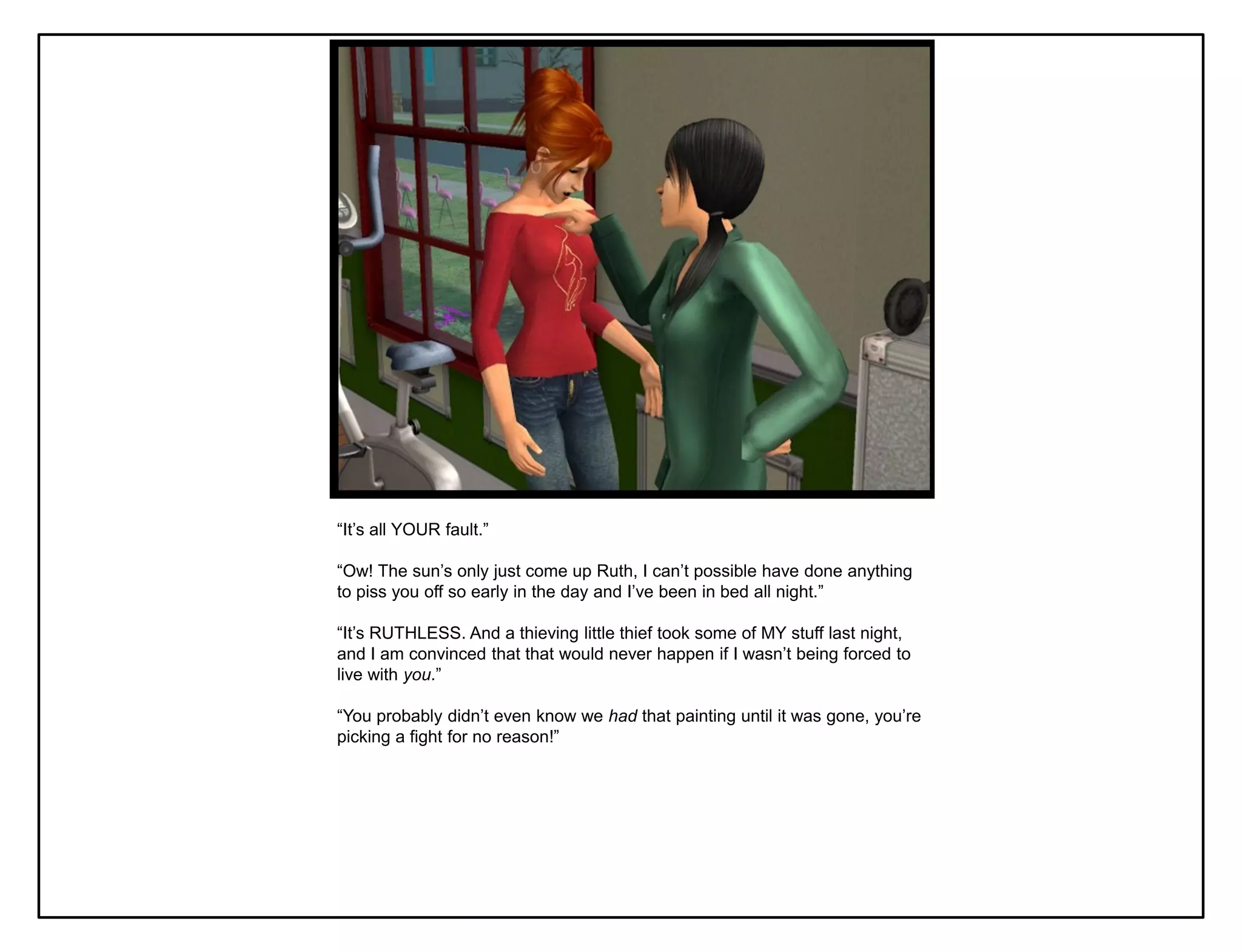 “It‟s all YOUR fault.”

“Ow! The sun‟s only just come up Ruth, I can‟t possible have done anything
to piss you off so early in the day and I‟ve been in bed all night.”

“It‟s RUTHLESS. And a thieving little thief took some of MY stuff last night,
and I am convinced that that would never happen if I wasn‟t being forced to
live with you.”

“You probably didn‟t even know we had that painting until it was gone, you‟re
picking a fight for no reason!”
 
