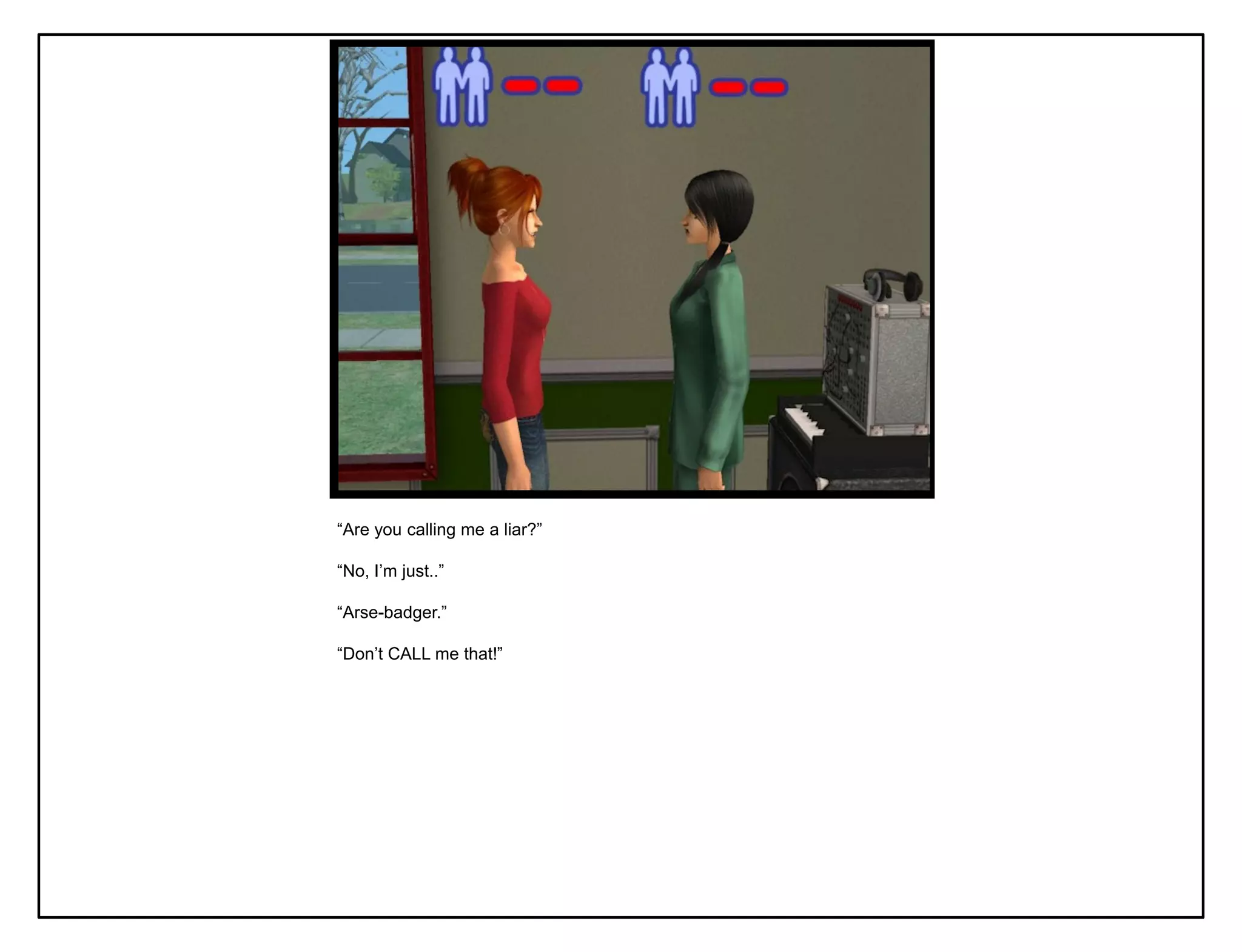 “Are you calling me a liar?”

“No, I‟m just..”

“Arse-badger.”

“Don‟t CALL me that!”
 