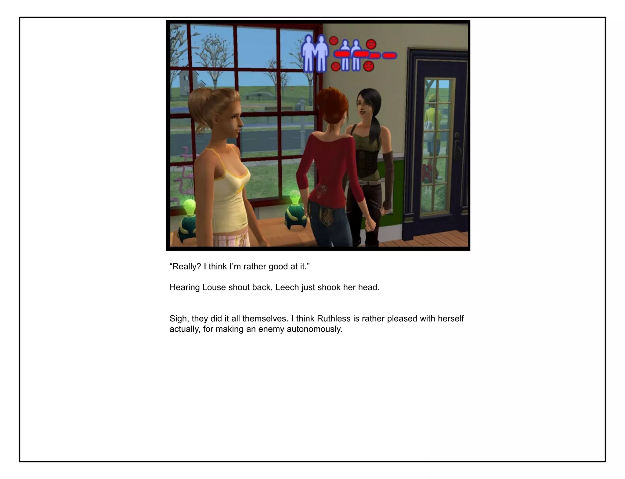 “Really? I think I‟m rather good at it.”

Hearing Louse shout back, Leech just shook her head.


Sigh, they did it all themselves. I think Ruthless is rather pleased with herself
actually, for making an enemy autonomously.
 