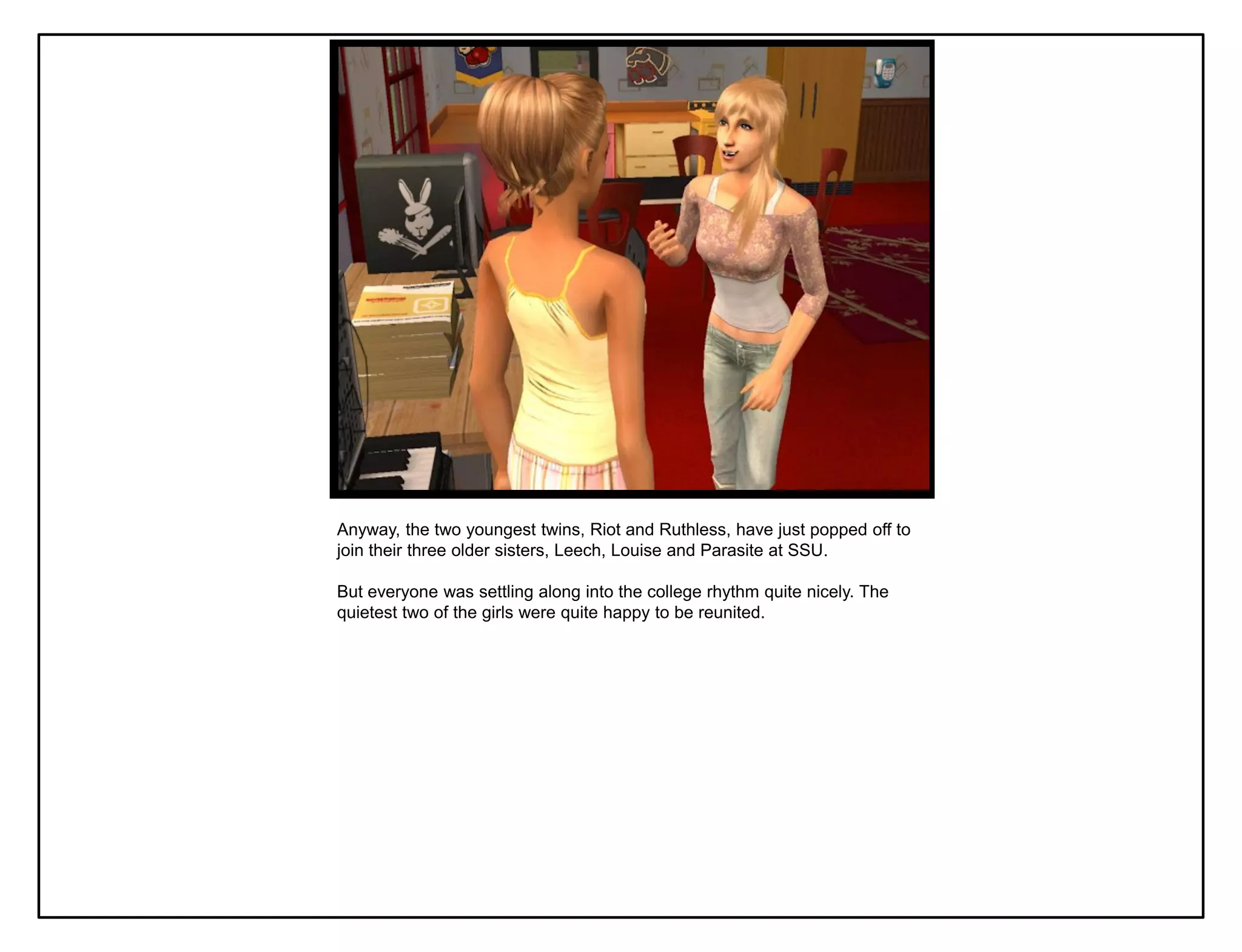Anyway, the two youngest twins, Riot and Ruthless, have just popped off to
join their three older sisters, Leech, Louise and Parasite at SSU.

But everyone was settling along into the college rhythm quite nicely. The
quietest two of the girls were quite happy to be reunited.
 