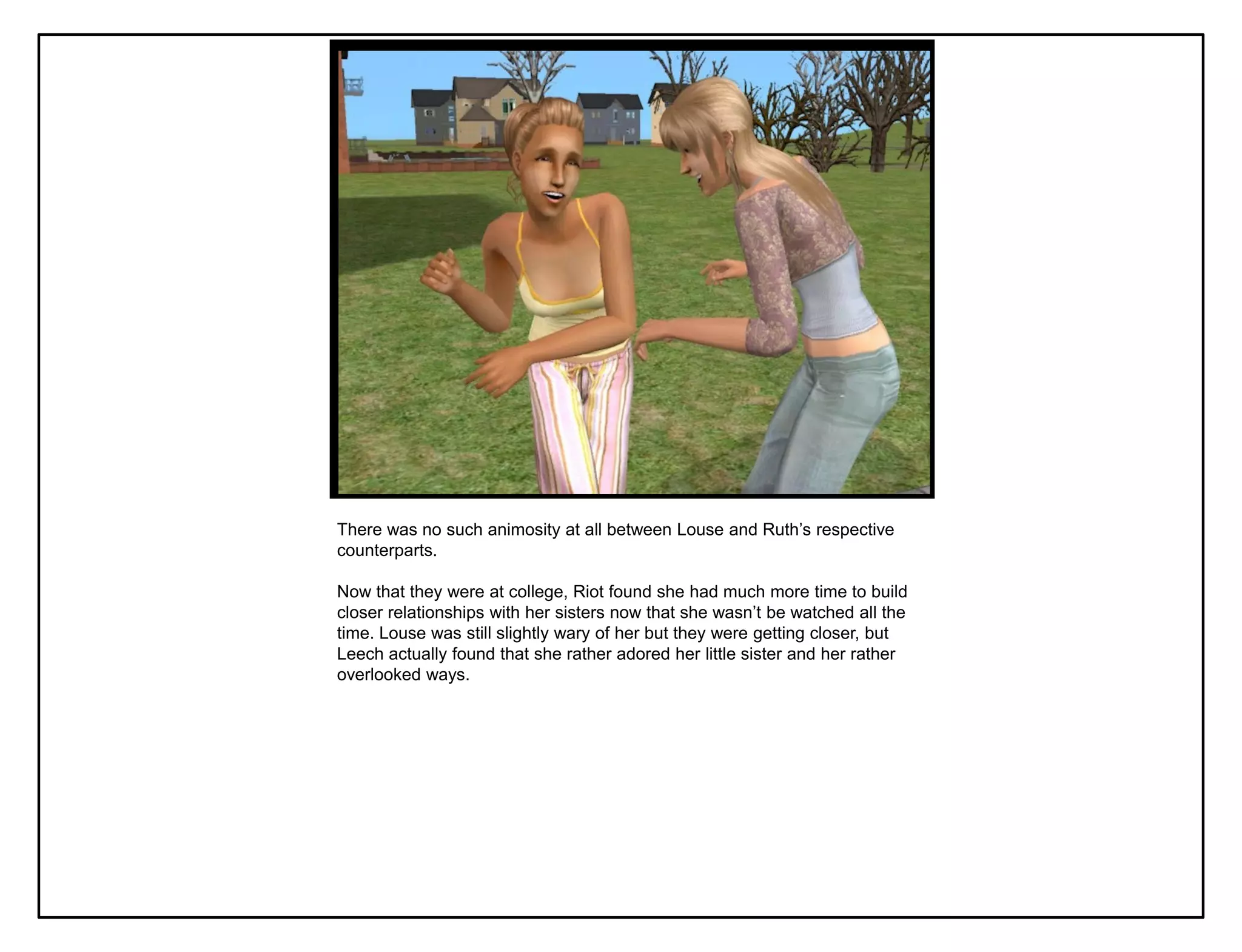 There was no such animosity at all between Louse and Ruth‟s respective
counterparts.

Now that they were at college, Riot found she had much more time to build
closer relationships with her sisters now that she wasn‟t be watched all the
time. Louse was still slightly wary of her but they were getting closer, but
Leech actually found that she rather adored her little sister and her rather
overlooked ways.
 
