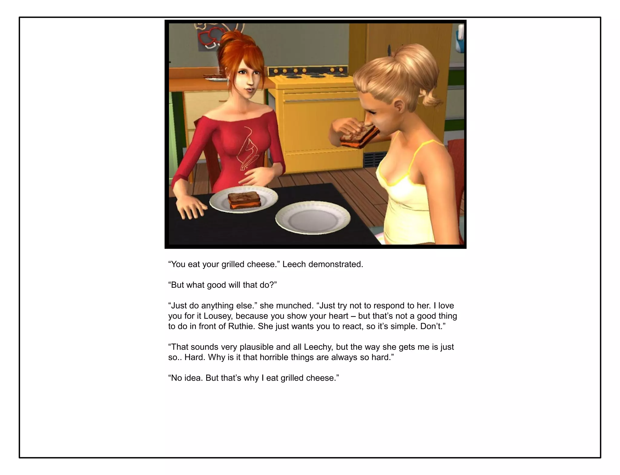 “You eat your grilled cheese.” Leech demonstrated.

“But what good will that do?”

“Just do anything else.” she munched. “Just try not to respond to her. I love
you for it Lousey, because you show your heart – but that‟s not a good thing
to do in front of Ruthie. She just wants you to react, so it‟s simple. Don‟t.”

“That sounds very plausible and all Leechy, but the way she gets me is just
so.. Hard. Why is it that horrible things are always so hard.”

“No idea. But that‟s why I eat grilled cheese.”
 