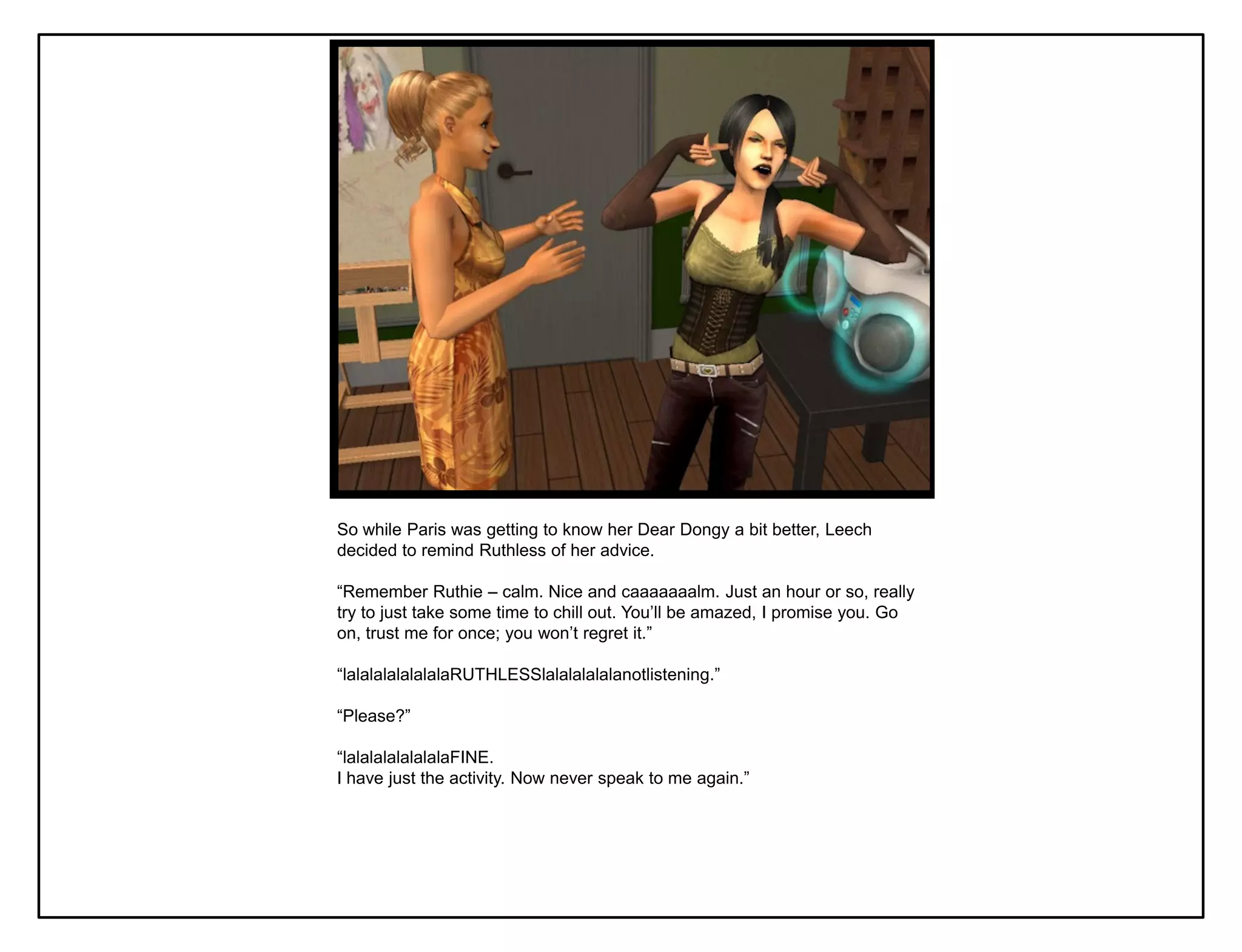 So while Paris was getting to know her Dear Dongy a bit better, Leech
decided to remind Ruthless of her advice.

“Remember Ruthie – calm. Nice and caaaaaaalm. Just an hour or so, really
try to just take some time to chill out. You‟ll be amazed, I promise you. Go
on, trust me for once; you won‟t regret it.”

“lalalalalalalalaRUTHLESSlalalalalalanotlistening.”

“Please?”

“lalalalalalalalaFINE.
I have just the activity. Now never speak to me again.”
 
