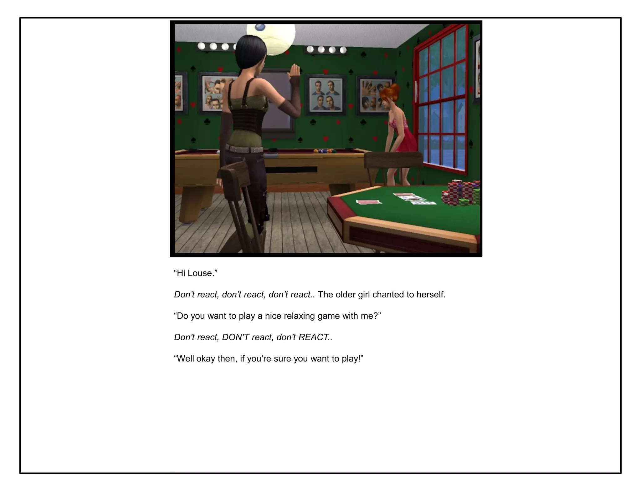 “Hi Louse.”

Don’t react, don’t react, don’t react.. The older girl chanted to herself.

“Do you want to play a nice relaxing game with me?”

Don’t react, DON’T react, don’t REACT..

“Well okay then, if you‟re sure you want to play!”
 