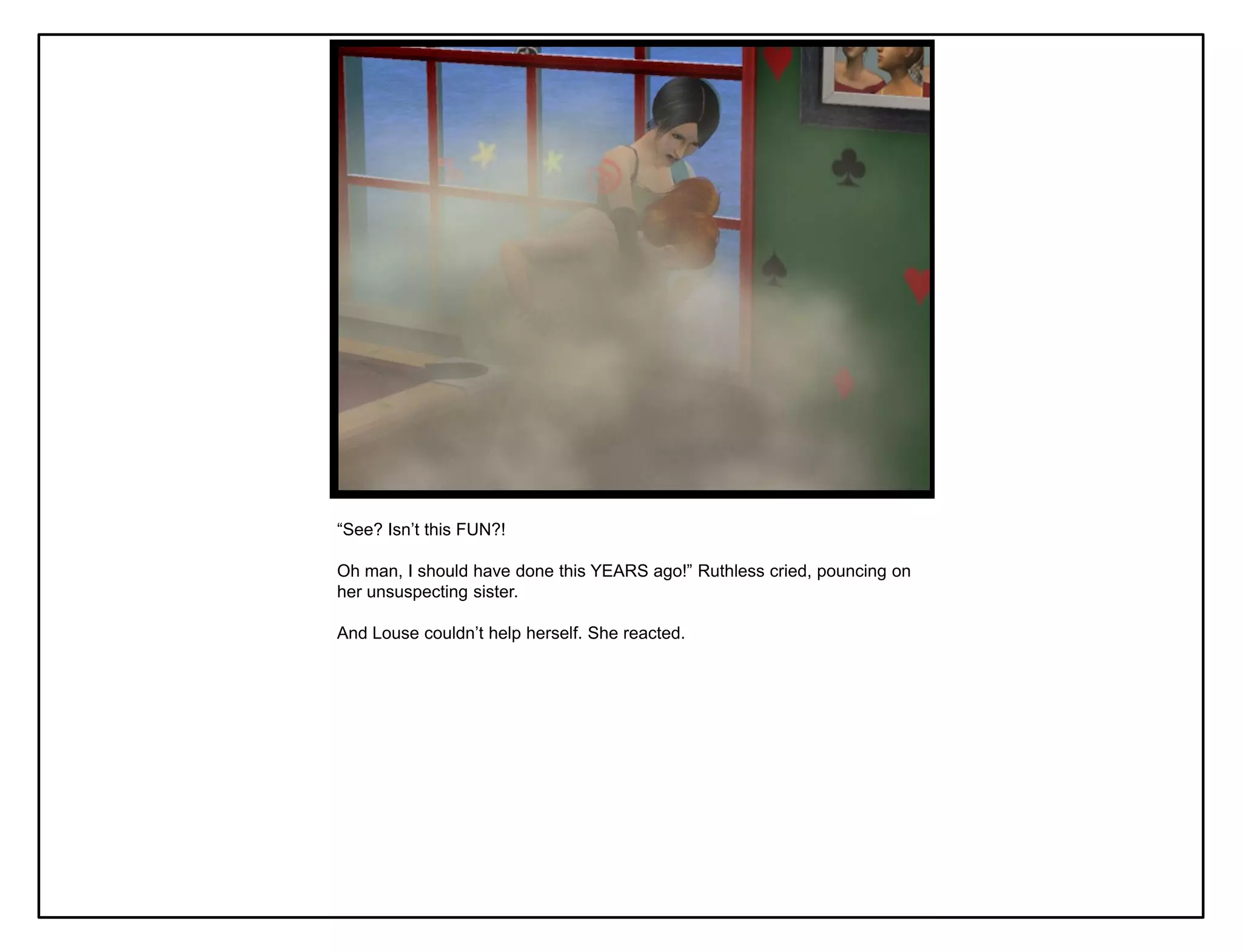 “See? Isn‟t this FUN?!

Oh man, I should have done this YEARS ago!” Ruthless cried, pouncing on
her unsuspecting sister.

And Louse couldn‟t help herself. She reacted.
 