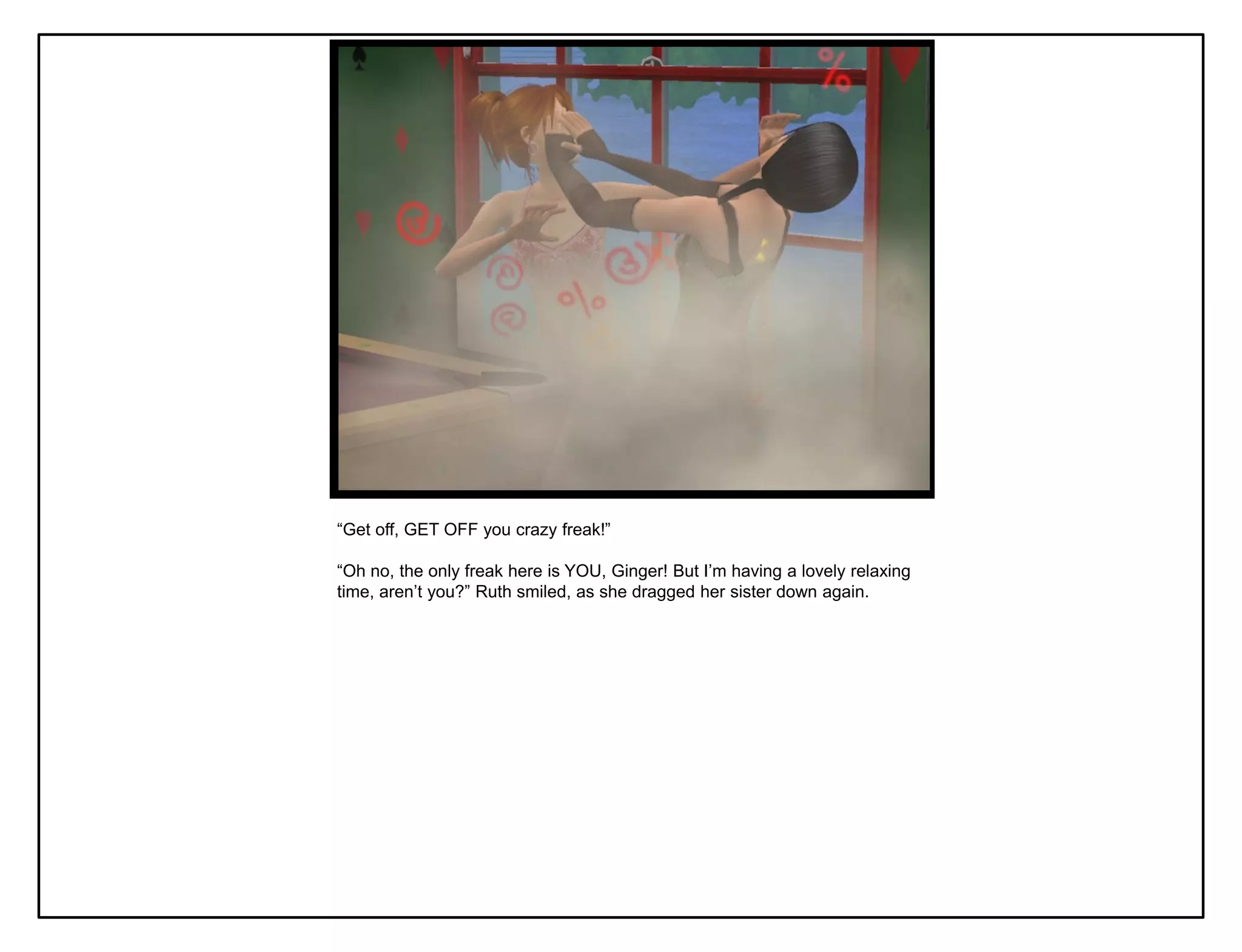 “Get off, GET OFF you crazy freak!”

“Oh no, the only freak here is YOU, Ginger! But I‟m having a lovely relaxing
time, aren‟t you?” Ruth smiled, as she dragged her sister down again.
 