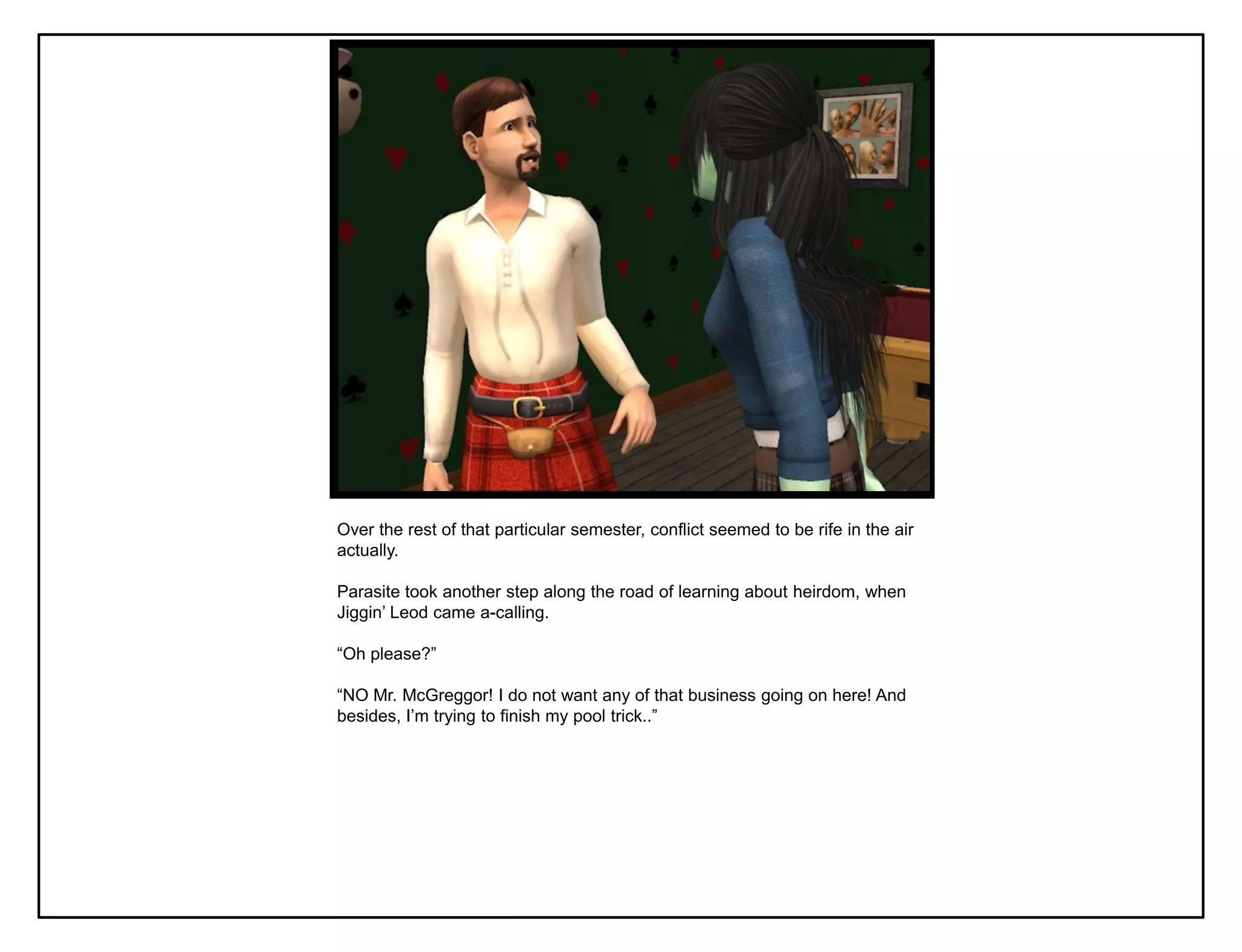 Over the rest of that particular semester, conflict seemed to be rife in the air
actually.

Parasite took another step along the road of learning about heirdom, when
Jiggin‟ Leod came a-calling.

“Oh please?”

“NO Mr. McGreggor! I do not want any of that business going on here! And
besides, I‟m trying to finish my pool trick..”
 