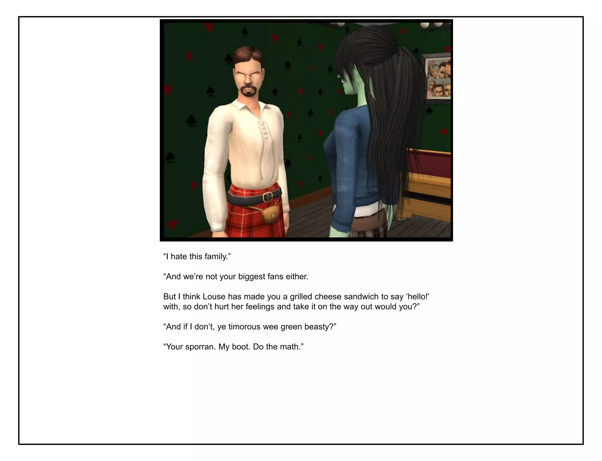 “I hate this family.”

“And we‟re not your biggest fans either.

But I think Louse has made you a grilled cheese sandwich to say „hello!‟
with, so don‟t hurt her feelings and take it on the way out would you?”

“And if I don‟t, ye timorous wee green beasty?”

“Your sporran. My boot. Do the math.”
 