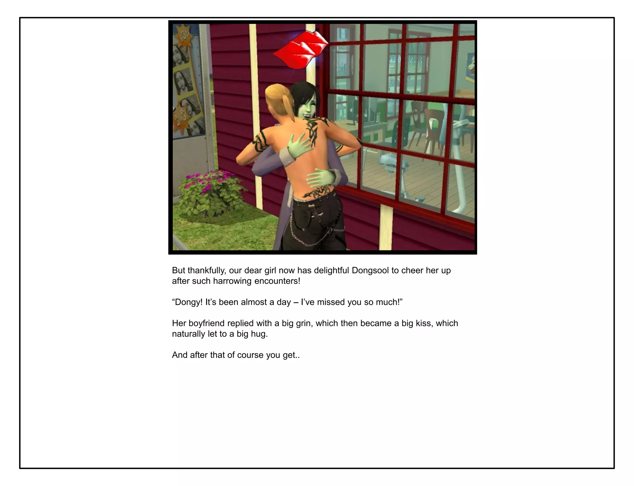 But thankfully, our dear girl now has delightful Dongsool to cheer her up
after such harrowing encounters!

“Dongy! It‟s been almost a day – I‟ve missed you so much!”

Her boyfriend replied with a big grin, which then became a big kiss, which
naturally let to a big hug.

And after that of course you get..
 