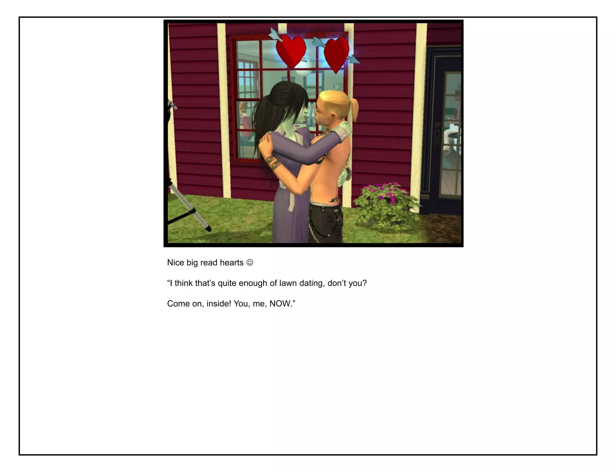 Nice big read hearts 

“I think that‟s quite enough of lawn dating, don‟t you?

Come on, inside! You, me, NOW.”
 