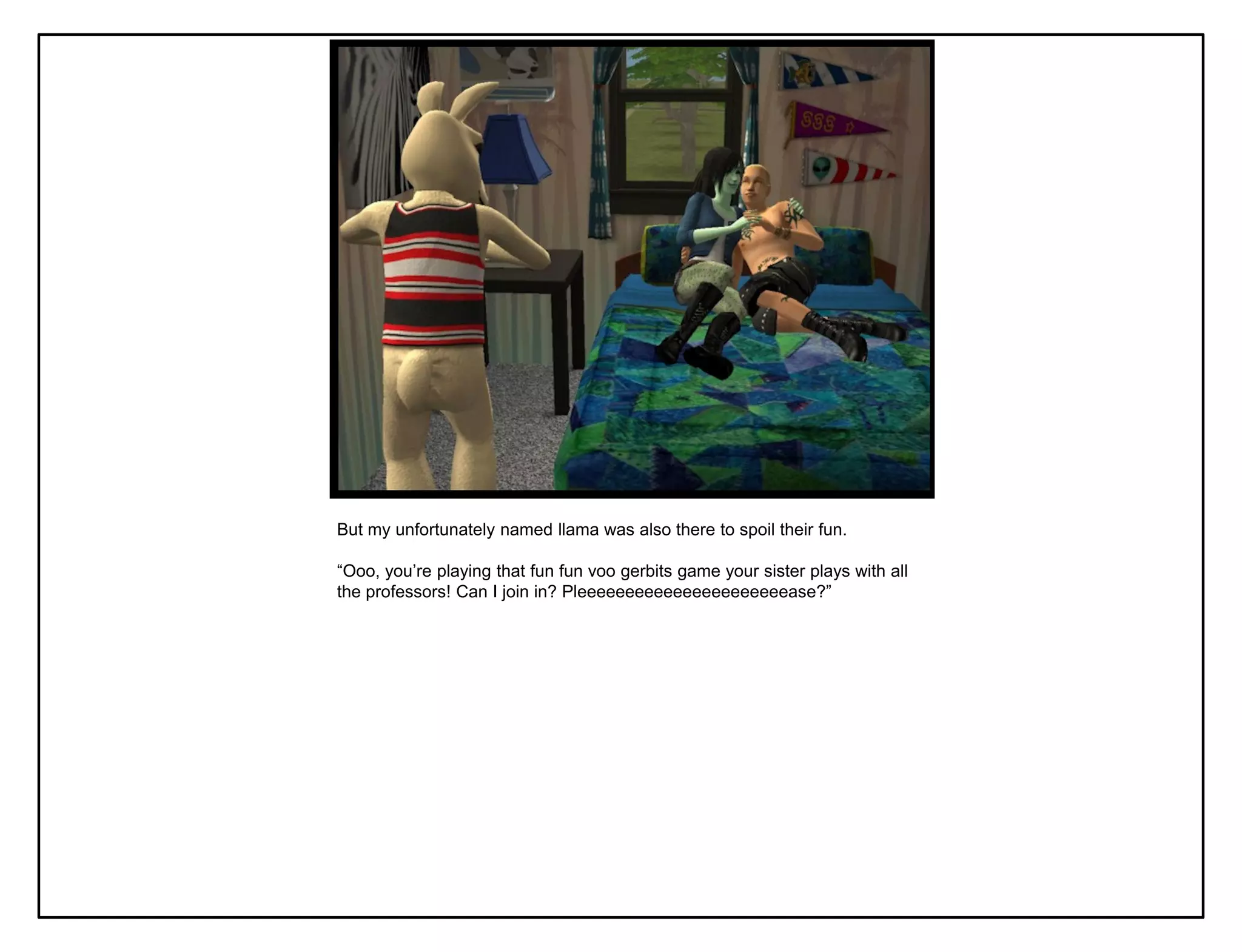 But my unfortunately named llama was also there to spoil their fun.

“Ooo, you‟re playing that fun fun voo gerbits game your sister plays with all
the professors! Can I join in? Pleeeeeeeeeeeeeeeeeeeeeease?”
 