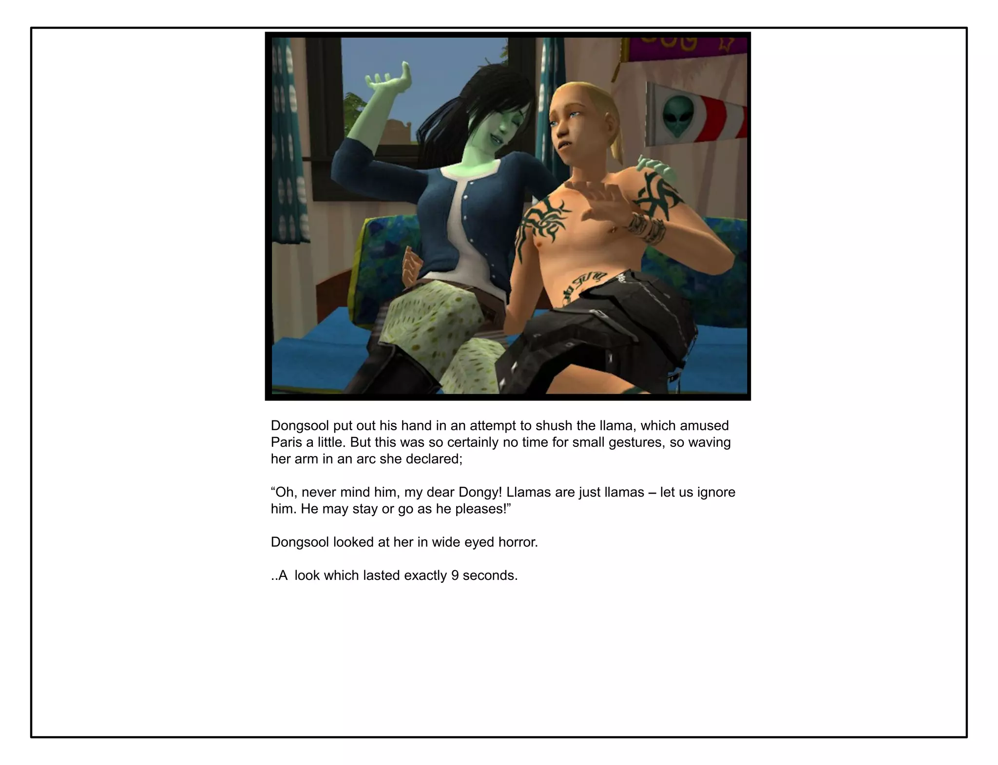 Dongsool put out his hand in an attempt to shush the llama, which amused
Paris a little. But this was so certainly no time for small gestures, so waving
her arm in an arc she declared;

“Oh, never mind him, my dear Dongy! Llamas are just llamas – let us ignore
him. He may stay or go as he pleases!”

Dongsool looked at her in wide eyed horror.

..A look which lasted exactly 9 seconds.
 