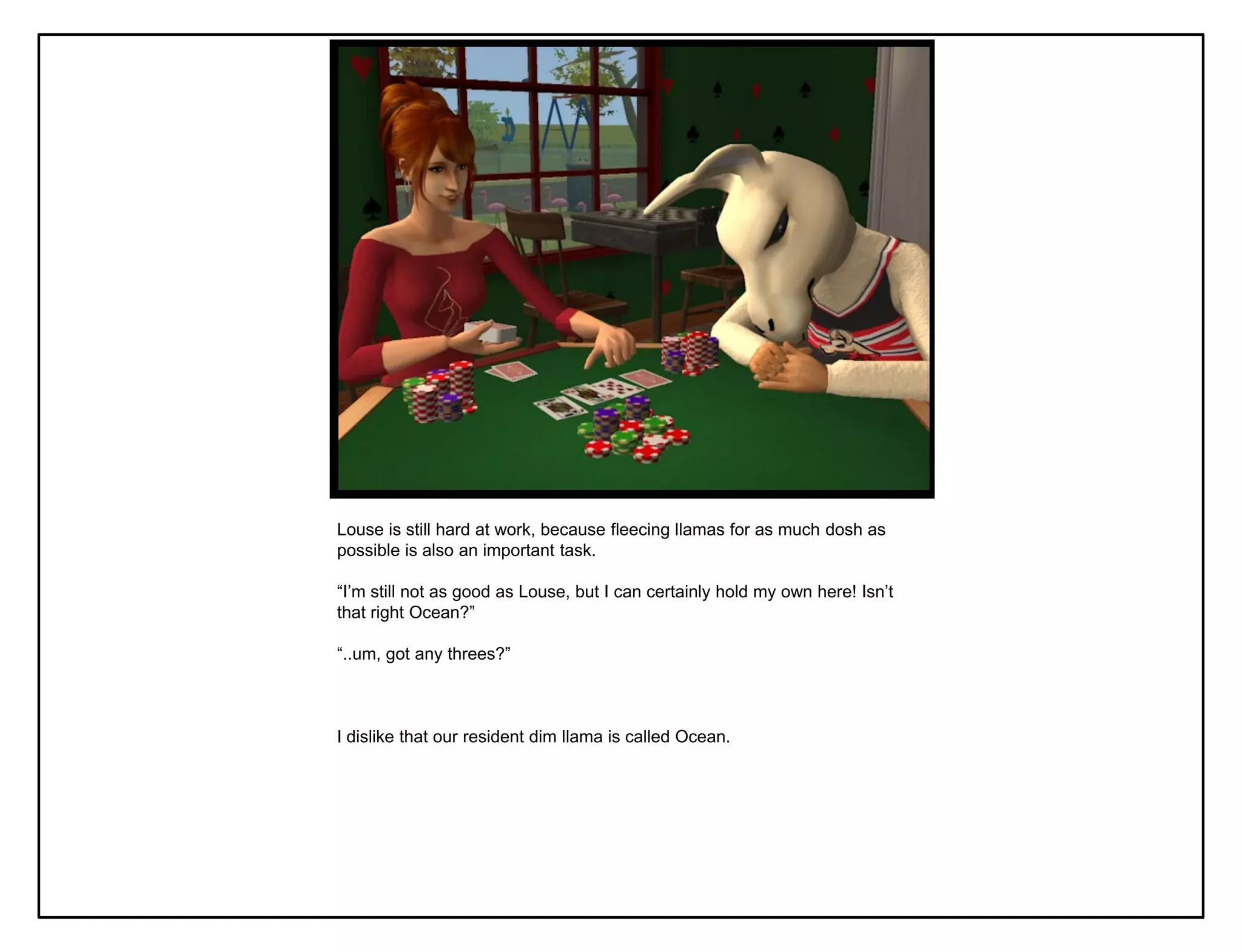 Louse is still hard at work, because fleecing llamas for as much dosh as
possible is also an important task.

“I‟m still not as good as Louse, but I can certainly hold my own here! Isn‟t
that right Ocean?”

“..um, got any threes?”



I dislike that our resident dim llama is called Ocean.
 