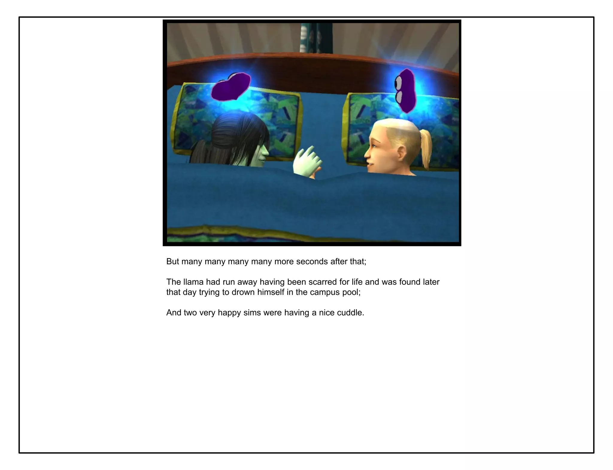 But many many many many more seconds after that;

The llama had run away having been scarred for life and was found later
that day trying to drown himself in the campus pool;

And two very happy sims were having a nice cuddle.
 