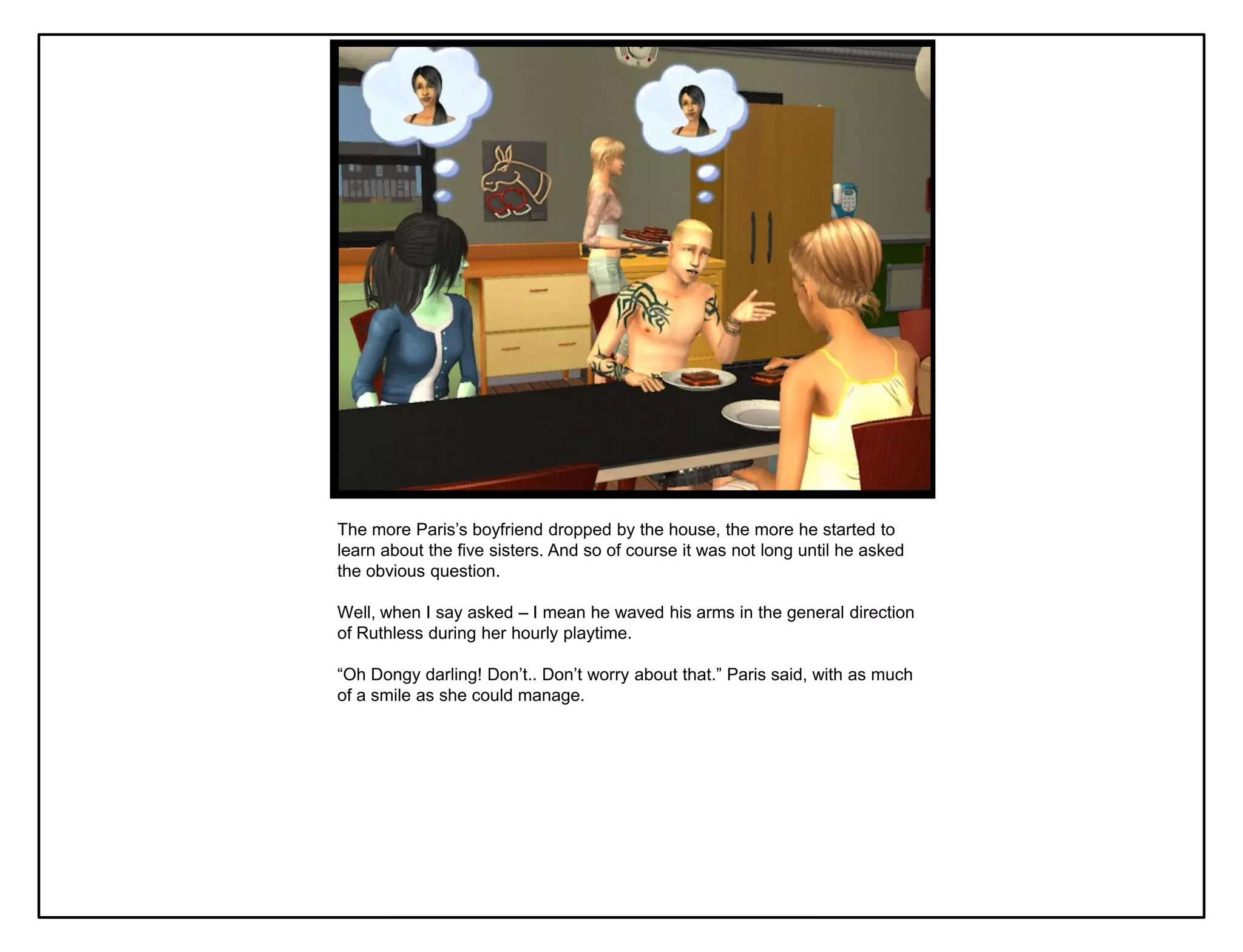 The more Paris‟s boyfriend dropped by the house, the more he started to
learn about the five sisters. And so of course it was not long until he asked
the obvious question.

Well, when I say asked – I mean he waved his arms in the general direction
of Ruthless during her hourly playtime.

“Oh Dongy darling! Don‟t.. Don‟t worry about that.” Paris said, with as much
of a smile as she could manage.
 